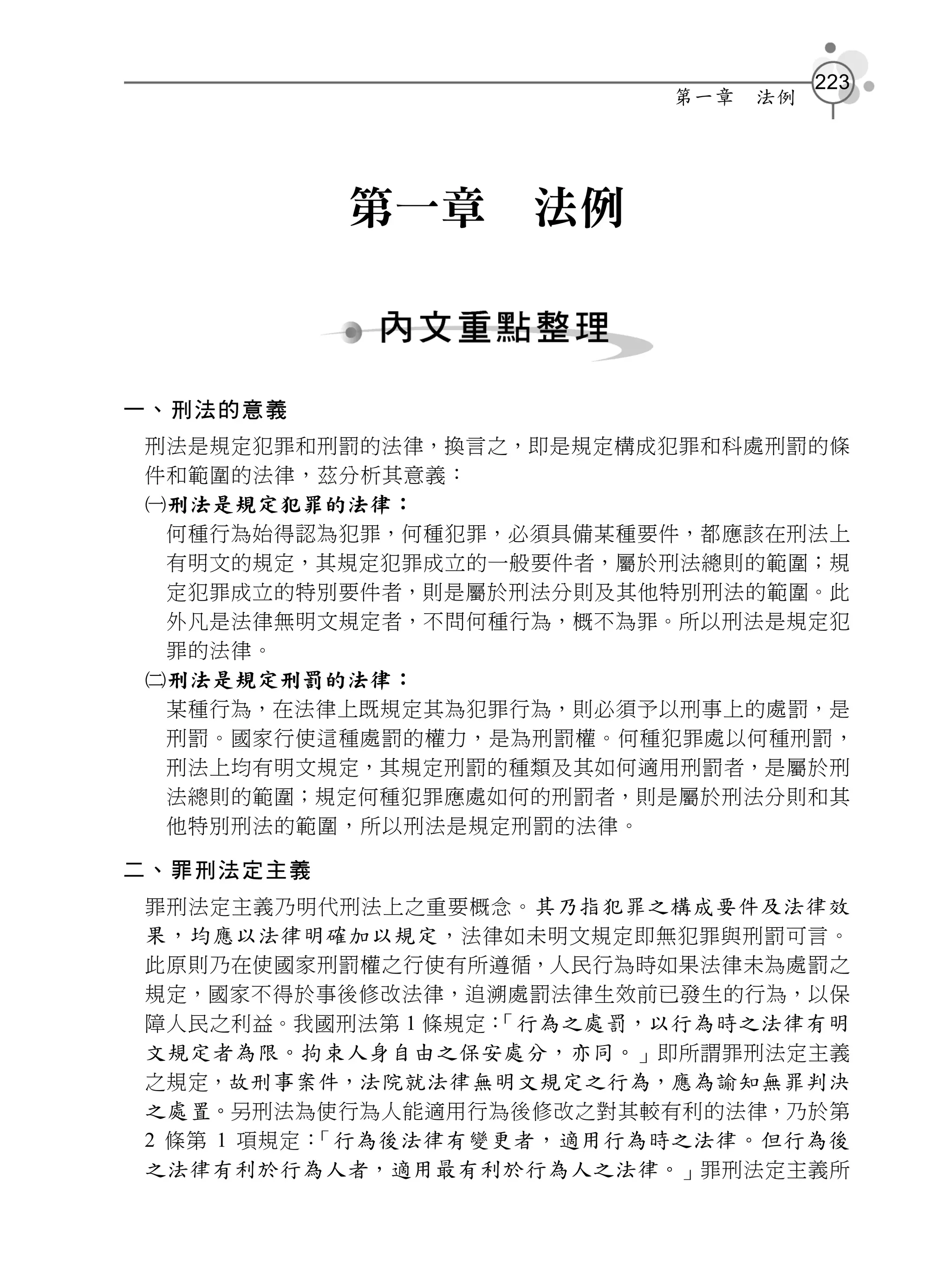 223
                          第一章   法例




           第一章     法例



一、刑法的意義
刑法是規定犯罪和刑罰的法律，換言之，即是規定構成犯罪和科處刑罰的條
件和範圍的法律，茲分析其意義：
刑法是規定犯罪的法律：
 何種行為始得認為犯罪，何種犯罪，必須具備某種要件，都應該在刑法上
 有明文的規定，其規定犯罪成立的一般要件者，屬於刑法總則的範圍；規
 定犯罪成立的特別要件者，則是屬於刑法分則及其他特別刑法的範圍。此
 外凡是法律無明文規定者，不問何種行為，概不為罪。所以刑法是規定犯
 罪的法律。
刑法是規定刑罰的法律：
 某種行為，在法律上既規定其為犯罪行為，則必須予以刑事上的處罰，是
 刑罰。國家行使這種處罰的權力，是為刑罰權。何種犯罪處以何種刑罰，
 刑法上均有明文規定，其規定刑罰的種類及其如何適用刑罰者，是屬於刑
 法總則的範圍；規定何種犯罪應處如何的刑罰者，則是屬於刑法分則和其
 他特別刑法的範圍，所以刑法是規定刑罰的法律。

二、罪刑法定主義
罪刑法定主義乃明代刑法上之重要概念。 其乃指犯罪之構成要件及法律效
果，均應以法律明確加以規定 ，法律如未明文規定即無犯罪與刑罰可言。
此原則乃在使國家刑罰權之行使有所遵循，人民行為時如果法律未為處罰之
規定，國家不得於事後修改法律，追溯處罰法律生效前已發生的行為，以保
障人民之利益。我國刑法第 1 條規定： 行為之處罰，以行為時之法律有明
                   「
文規定者為限。拘束人身自由之保安處分，亦同。」即所謂罪刑法定主義
之規定，故刑事案件，法院就法律無明文規定之行為，應為諭知無罪判決
之處置。另刑法為使行為人能適用行為後修改之對其較有利的法律，乃於第
2 條第 1 項規定： 行為後法律有變更者，適用行為時之法律。但行為後
           「
之法律有利於行為人者，適用最有利於行為人之法律。」罪刑法定主義所
 