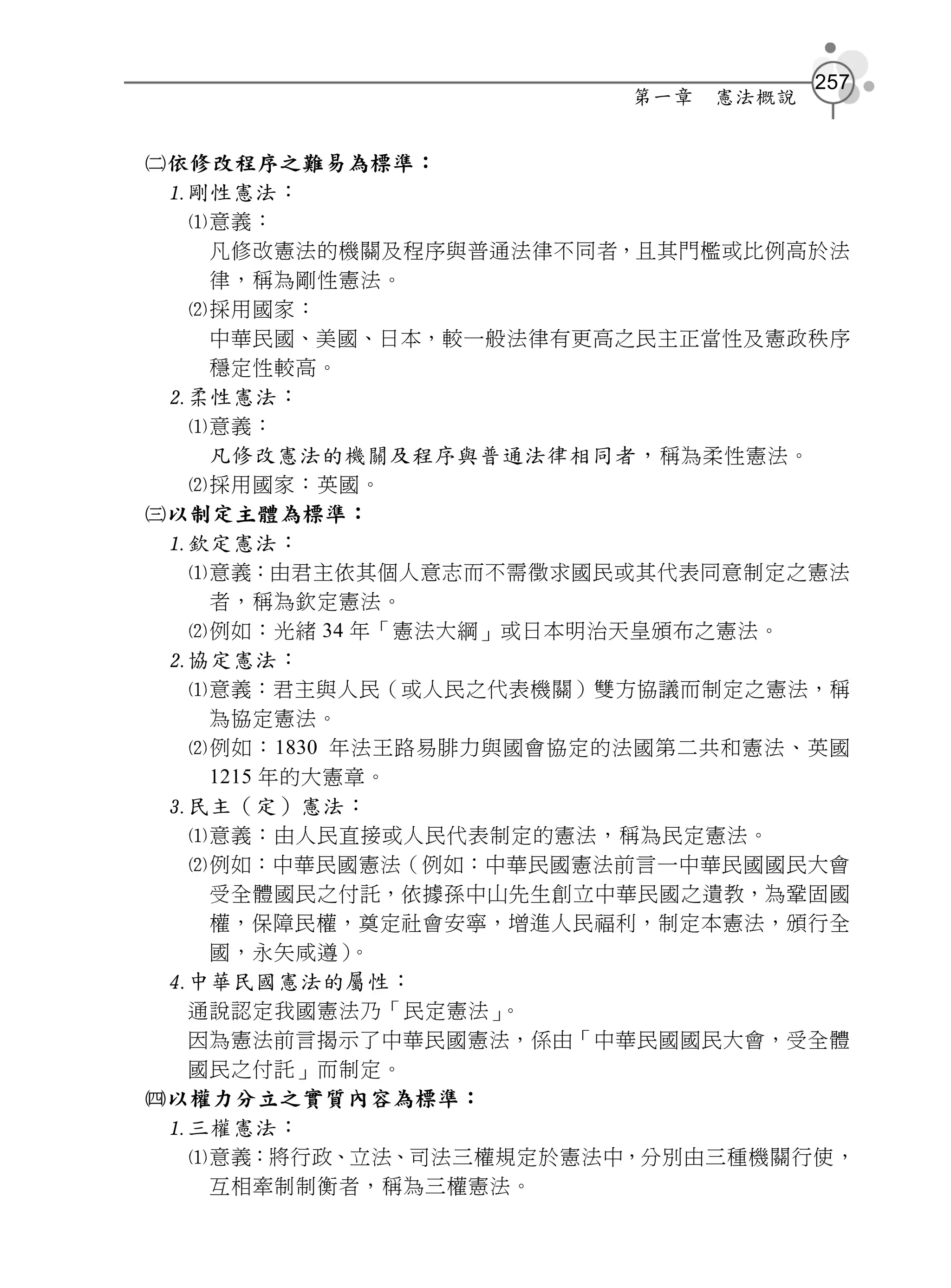 257
                        第一章   憲法概說


依修改程序之難易為標準：
  剛性憲法：
   意義：
    凡修改憲法的機關及程序與普通法律不同者，且其門檻或比例高於法
    律，稱為剛性憲法。
   採用國家：
    中華民國、美國、日本，較一般法律有更高之民主正當性及憲政秩序
    穩定性較高。
  柔性憲法：
   意義：
    凡修改憲法的機關及程序與普通法律相同者， 稱為柔性憲法。
   採用國家：英國。
以制定主體為標準：
  欽定憲法：
   意義：由君主依其個人意志而不需徵求國民或其代表同意制定之憲法
    者，稱為欽定憲法。
   例如：光緒 34 年「憲法大綱」或日本明治天皇頒布之憲法。
  協定憲法：
   意義：君主與人民（或人民之代表機關）雙方協議而制定之憲法，稱
    為協定憲法。
   例如：1830 年法王路易腓力與國會協定的法國第二共和憲法、英國
    1215 年的大憲章。
  民主（定）憲法：
   意義：由人民直接或人民代表制定的憲法，稱為民定憲法。
   例如：中華民國憲法（例如：中華民國憲法前言一中華民國國民大會
    受全體國民之付託，依據孫中山先生創立中華民國之遺教，為鞏固國
    權，保障民權，奠定社會安寧，增進人民福利，制定本憲法，頒行全
    國，永矢咸遵）  。
  中華民國憲法的屬性：
   通說認定我國憲法乃「民定憲法」  。
   因為憲法前言揭示了中華民國憲法，係由「中華民國國民大會，受全體
   國民之付託」而制定。
以權力分立之實質內容為標準：
  三權憲法：
   意義：將行政、立法、司法三權規定於憲法中，分別由三種機關行使，
    互相牽制制衡者，稱為三權憲法。
 