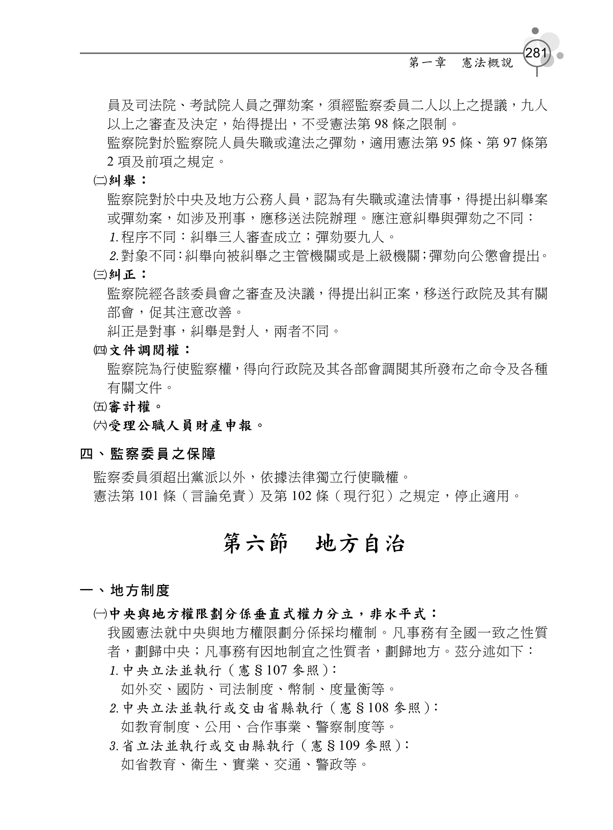 281
                           第一章   憲法概說


 員及司法院、考試院人員之彈劾案，須經監察委員二人以上之提議，九人
 以上之審查及決定，始得提出，不受憲法第 98 條之限制。
 監察院對於監察院人員失職或違法之彈劾，適用憲法第 95 條、第 97 條第
 2 項及前項之規定。
糾舉：
 監察院對於中央及地方公務人員，認為有失職或違法情事，得提出糾舉案
 或彈劾案，如涉及刑事，應移送法院辦理。應注意糾舉與彈劾之不同：
 程序不同：糾舉三人審查成立；彈劾要九人。
 對象不同：糾舉向被糾舉之主管機關或是上級機關；彈劾向公懲會提出。
糾正：
 監察院經各該委員會之審查及決議，得提出糾正案，移送行政院及其有關
 部會，促其注意改善。
 糾正是對事，糾舉是對人，兩者不同。
文件調閱權：
 監察院為行使監察權，得向行政院及其各部會調閱其所發布之命令及各種
 有關文件。
審計權。
受理公職人員財產申報。

四、監察委員之保障
監察委員須超出黨派以外，依據法律獨立行使職權。
憲法第 101 條（言論免責）及第 102 條（現行犯）之規定，停止適用。


            第六節   地方自治
一、地方制度
中央與地方權限劃分係垂直式權力分立，非水平式：
 我國憲法就中央與地方權限劃分係採均權制。凡事務有全國一致之性質
 者，劃歸中央；凡事務有因地制宜之性質者，劃歸地方。茲分述如下：
  中央立法並執行（憲§107 參照）：
   如外交、國防、司法制度、幣制、度量衡等。
  中央立法並執行或交由省縣執行（憲§108 參照）：
   如教育制度、公用、合作事業、警察制度等。
  省立法並執行或交由縣執行（憲§109 參照）：
   如省教育、衛生、實業、交通、警政等。
 
