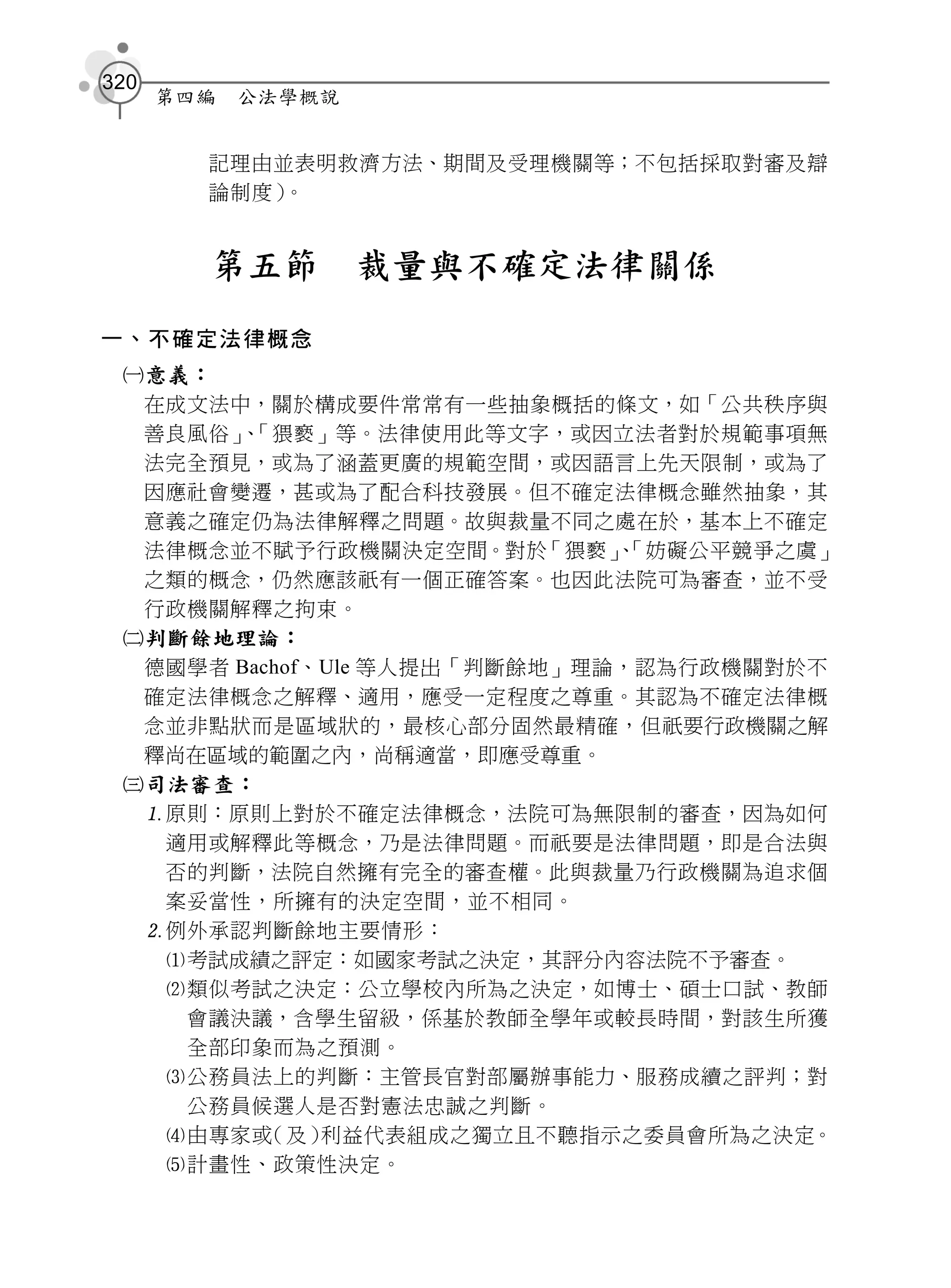 320
      第四編   公法學概說


        記理由並表明救濟方法、期間及受理機關等；不包括採取對審及辯
        論制度）。


        第五節         裁量與不確定法律關係
一、不確定法律概念
 意義：
  在成文法中，關於構成要件常常有一些抽象概括的條文，如「公共秩序與
  善良風俗」「猥褻」等。法律使用此等文字，或因立法者對於規範事項無
       、
  法完全預見，或為了涵蓋更廣的規範空間，或因語言上先天限制，或為了
  因應社會變遷，甚或為了配合科技發展。但不確定法律概念雖然抽象，其
  意義之確定仍為法律解釋之問題。故與裁量不同之處在於，基本上不確定
  法律概念並不賦予行政機關決定空間。對於      「猥褻」「妨礙公平競爭之虞」
                              、
  之類的概念，仍然應該祇有一個正確答案。也因此法院可為審查，並不受
  行政機關解釋之拘束。
 判斷餘地理論：
  德國學者 Bachof、Ule 等人提出「判斷餘地」理論，認為行政機關對於不
  確定法律概念之解釋、適用，應受一定程度之尊重。其認為不確定法律概
  念並非點狀而是區域狀的，最核心部分固然最精確，但祇要行政機關之解
  釋尚在區域的範圍之內，尚稱適當，即應受尊重。
 司法審查：
  原則：原則上對於不確定法律概念，法院可為無限制的審查，因為如何
   適用或解釋此等概念，乃是法律問題。而祇要是法律問題，即是合法與
   否的判斷，法院自然擁有完全的審查權。此與裁量乃行政機關為追求個
   案妥當性，所擁有的決定空間，並不相同。
  例外承認判斷餘地主要情形：
   考試成績之評定：如國家考試之決定，其評分內容法院不予審查。
   類似考試之決定：公立學校內所為之決定，如博士、碩士口試、教師
    會議決議，含學生留級，係基於教師全學年或較長時間，對該生所獲
    全部印象而為之預測。
   公務員法上的判斷：主管長官對部屬辦事能力、服務成續之評判；對
    公務員候選人是否對憲法忠誠之判斷。
   由專家或  （及） 利益代表組成之獨立且不聽指示之委員會所為之決定。
   計畫性、政策性決定。
 