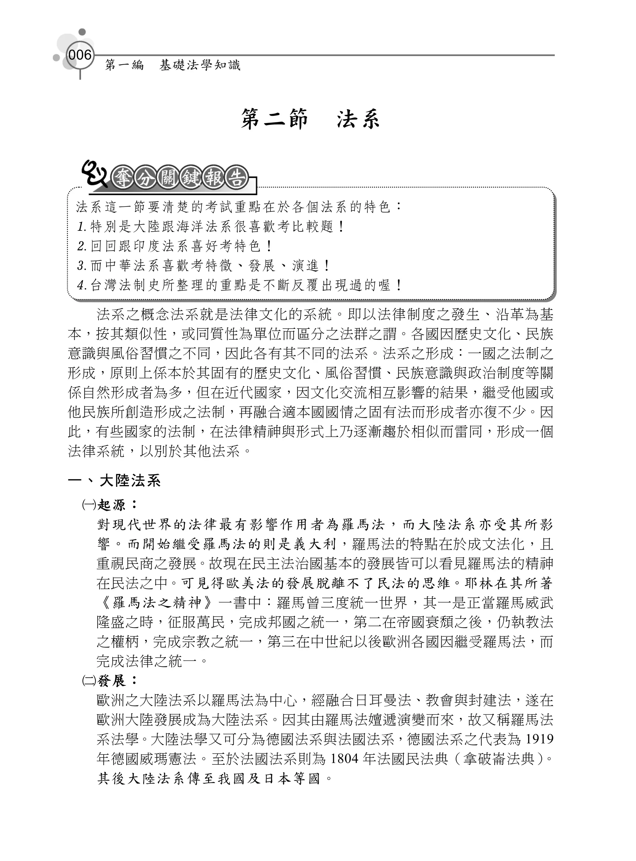 006
      第一編   基礎法學知識



                 第二節   法系


法系這一節要清楚的考試重點在於各個法系的特色：
特別是大陸跟海洋法系很喜歡考比較題！
回回跟印度法系喜好考特色！
而中華法系喜歡考特徵、發展、演進！
台灣法制史所整理的重點是不斷反覆出現過的喔！

  法系之概念法系就是法律文化的系統。即以法律制度之發生、沿革為基
本，按其類似性，或同質性為單位而區分之法群之謂。各國因歷史文化、民族
意識與風俗習慣之不同，因此各有其不同的法系。法系之形成：一國之法制之
形成，原則上係本於其固有的歷史文化、風俗習慣、民族意識與政治制度等關
係自然形成者為多，但在近代國家，因文化交流相互影響的結果，繼受他國或
他民族所創造形成之法制，再融合適本國國情之固有法而形成者亦復不少。因
此，有些國家的法制，在法律精神與形式上乃逐漸趨於相似而雷同，形成一個
法律系統，以別於其他法系。

一、大陸法系
 起源：
  對現代世界的法律最有影響作用者為羅馬法，而大陸法系亦受其所影
  響。而開始繼受羅馬法的則是義大利 ，羅馬法的特點在於成文法化，且
  重視民商之發展。故現在民主法治國基本的發展皆可以看見羅馬法的精神
  在民法之中。可見得歐美法的發展脫離不了民法的思維。耶林在其所著
  《羅馬法之精神》 一書中：羅馬曾三度統一世界，其一是正當羅馬威武
  隆盛之時，征服萬民，完成邦國之統一，第二在帝國衰頹之後，仍執教法
  之權柄，完成宗教之統一，第三在中世紀以後歐洲各國因繼受羅馬法，而
  完成法律之統一。
 發展：
  歐洲之大陸法系以羅馬法為中心，經融合日耳曼法、教會與封建法，遂在
  歐洲大陸發展成為大陸法系。因其由羅馬法嬗遞演變而來，故又稱羅馬法
  系法學。大陸法學又可分為德國法系與法國法系，德國法系之代表為 1919
  年德國威瑪憲法。至於法國法系則為 1804 年法國民法典（拿破崙法典）。
  其後大陸法系傳至我國及日本等國 。
 