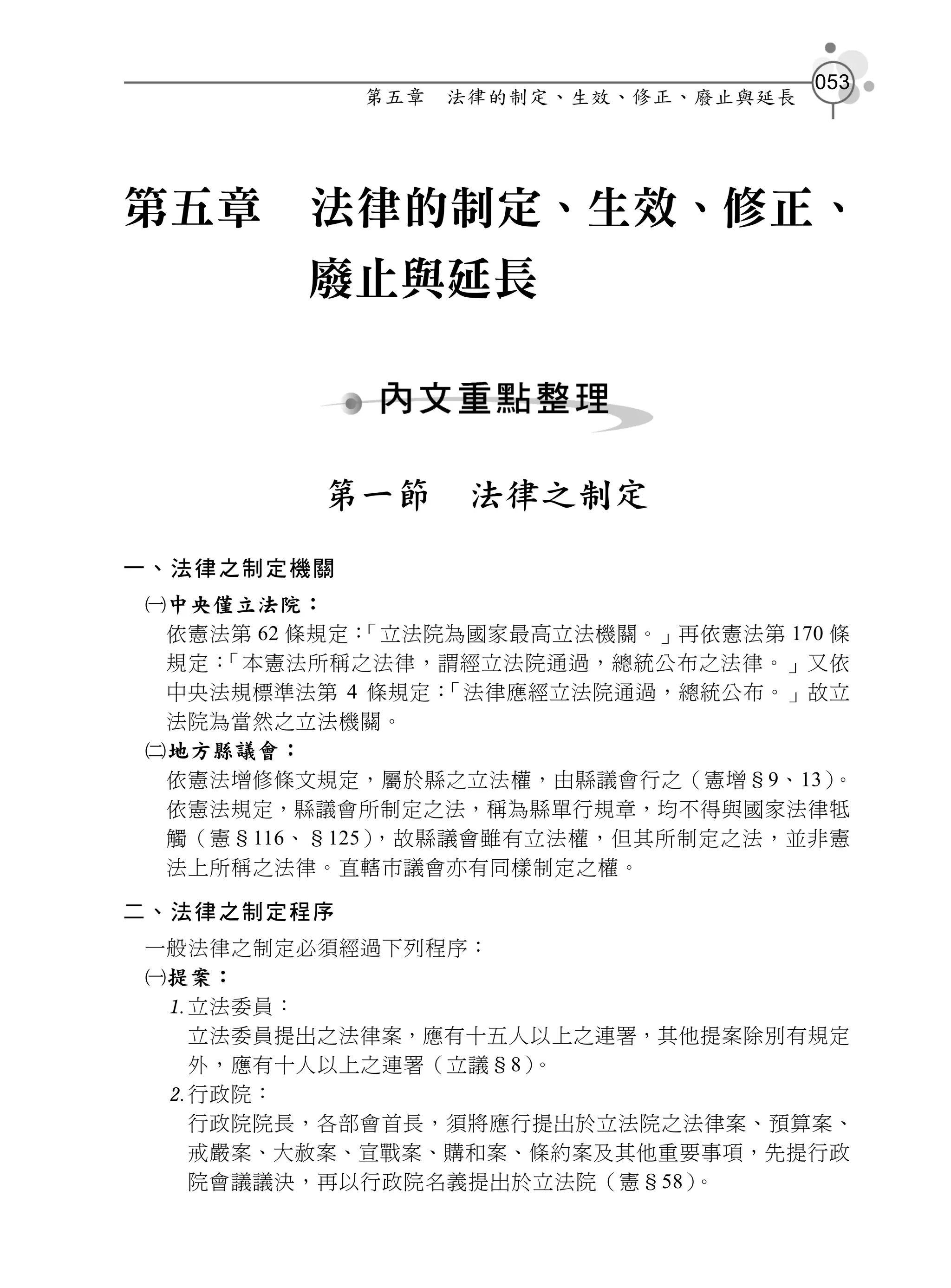 053
            第五章   法律的制定、生效、修正、廢止與延長




第五章      法律的制定、生效、修正、
        廢止與延長



         第一節       法律之制定
一、法律之制定機關
中央僅立法院：
 依憲法第 62 條規定：「立法院為國家最高立法機關。」再依憲法第 170 條
 規定：「本憲法所稱之法律，謂經立法院通過，總統公布之法律。」又依
 中央法規標準法第 4 條規定： 「法律應經立法院通過，總統公布。」故立
 法院為當然之立法機關。
地方縣議會：
 依憲法增修條文規定，屬於縣之立法權，由縣議會行之（憲增§9、13）    。
 依憲法規定，縣議會所制定之法，稱為縣單行規章，均不得與國家法律牴
 觸（憲§116、§125），故縣議會雖有立法權，但其所制定之法，並非憲
 法上所稱之法律。直轄市議會亦有同樣制定之權。

二、法律之制定程序
一般法律之制定必須經過下列程序：
提案：
 立法委員：
  立法委員提出之法律案，應有十五人以上之連署，其他提案除別有規定
  外，應有十人以上之連署（立議§8）。
 行政院：
  行政院院長，各部會首長，須將應行提出於立法院之法律案、預算案、
  戒嚴案、大赦案、宣戰案、購和案、條約案及其他重要事項，先提行政
  院會議議決，再以行政院名義提出於立法院（憲§58）。
 