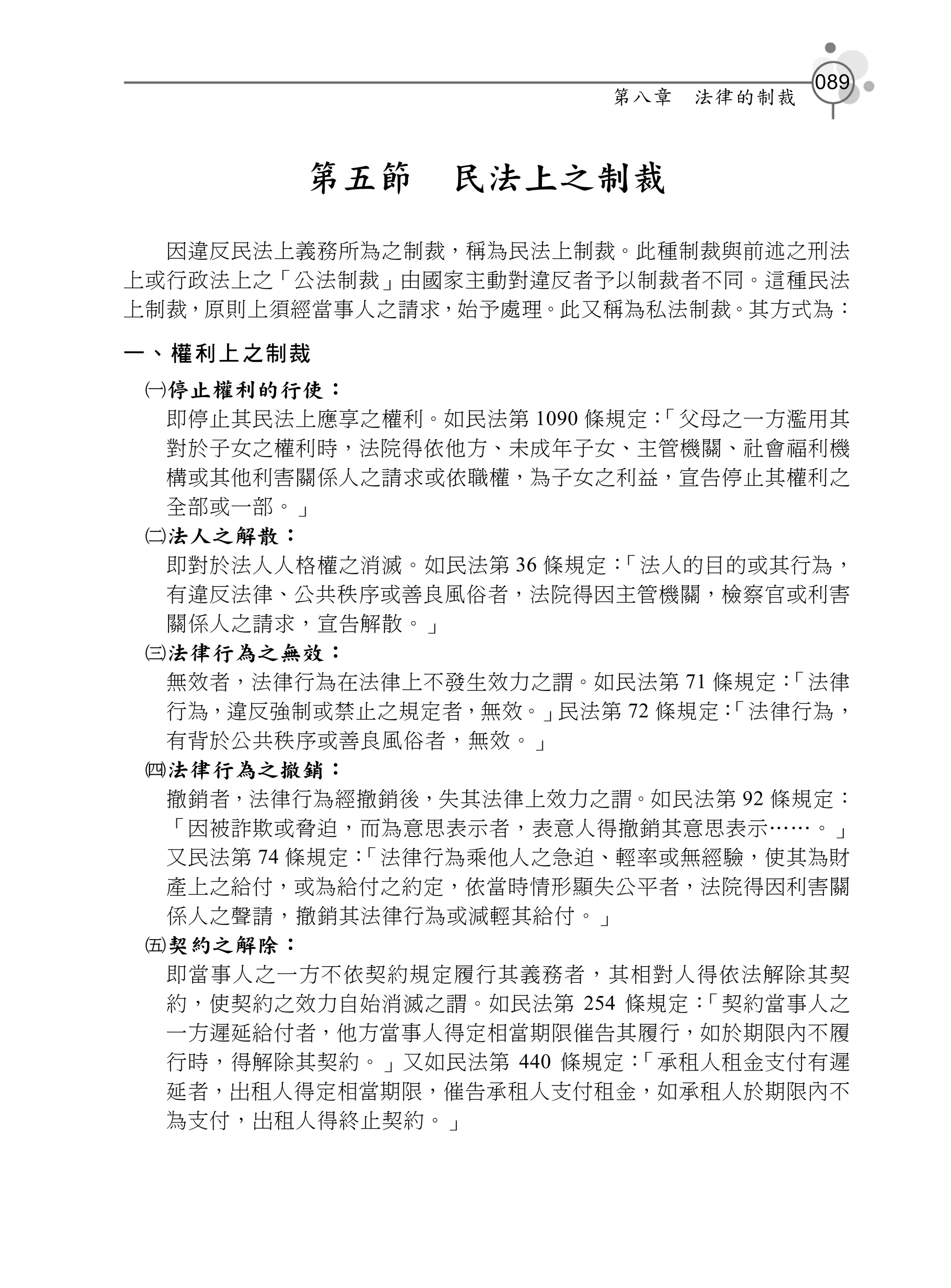 089
                         第八章   法律的制裁



         第五節    民法上之制裁
  因違反民法上義務所為之制裁，稱為民法上制裁。此種制裁與前述之刑法
上或行政法上之「公法制裁」由國家主動對違反者予以制裁者不同。這種民法
上制裁，原則上須經當事人之請求，始予處理。此又稱為私法制裁。其方式為：

一、權利上之制裁
 停止權利的行使：
  即停止其民法上應享之權利。如民法第 1090 條規定：「父母之一方濫用其
  對於子女之權利時，法院得依他方、未成年子女、主管機關、社會福利機
  構或其他利害關係人之請求或依職權，為子女之利益，宣告停止其權利之
  全部或一部。」
 法人之解散：
  即對於法人人格權之消滅。如民法第 36 條規定： 「法人的目的或其行為，
  有違反法律、公共秩序或善良風俗者，法院得因主管機關，檢察官或利害
  關係人之請求，宣告解散。」
 法律行為之無效：
  無效者，法律行為在法律上不發生效力之謂。如民法第 71 條規定： 「法律
  行為，違反強制或禁止之規定者，無效。」民法第 72 條規定：「法律行為，
  有背於公共秩序或善良風俗者，無效。」
 法律行為之撤銷：
  撤銷者，法律行為經撤銷後，失其法律上效力之謂。如民法第 92 條規定：
  「因被詐欺或脅迫，而為意思表示者，表意人得撤銷其意思表示……。」
  又民法第 74 條規定：
             「法律行為乘他人之急迫、輕率或無經驗，使其為財
  產上之給付，或為給付之約定，依當時情形顯失公平者，法院得因利害關
  係人之聲請，撤銷其法律行為或減輕其給付。」
 契約之解除：
  即當事人之一方不依契約規定履行其義務者，其相對人得依法解除其契
  約，使契約之效力自始消滅之謂。如民法第 254 條規定： 「契約當事人之
  一方遲延給付者，他方當事人得定相當期限催告其履行，如於期限內不履
  行時，得解除其契約。」又如民法第 440 條規定： 「承租人租金支付有遲
  延者，出租人得定相當期限，催告承租人支付租金，如承租人於期限內不
  為支付，出租人得終止契約。」
 