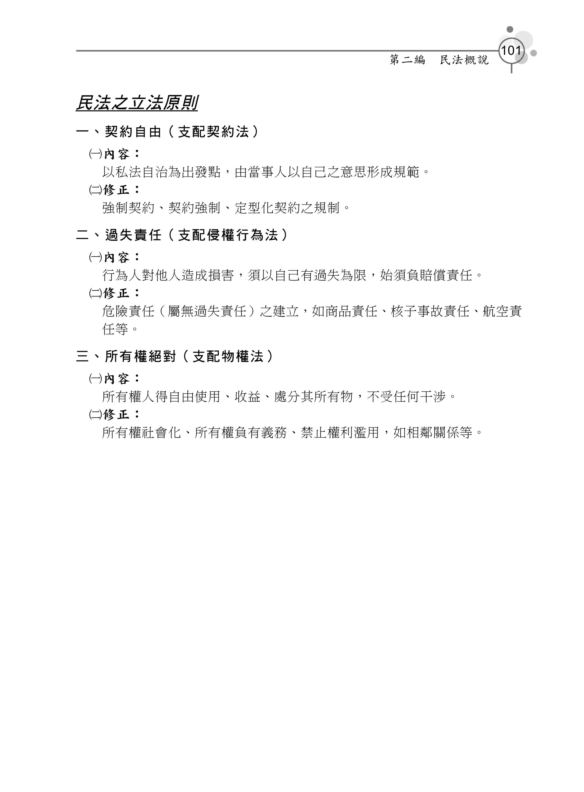 101
                      第二編    民法概說


民法之立法原則
一、契約自由（支配契約法）
內容：
 以私法自治為出發點，由當事人以自己之意思形成規範。
修正：
 強制契約、契約強制、定型化契約之規制。

二、過失責任（支配侵權行為法）
內容：
 行為人對他人造成損害，須以自己有過失為限，始須負賠償責任。
修正：
 危險責任（屬無過失責任）之建立，如商品責任、核子事故責任、航空責
 任等。

三、所有權絕對（支配物權法）
內容：
 所有權人得自由使用、收益、處分其所有物，不受任何干涉。
修正：
 所有權社會化、所有權負有義務、禁止權利濫用，如相鄰關係等。
 