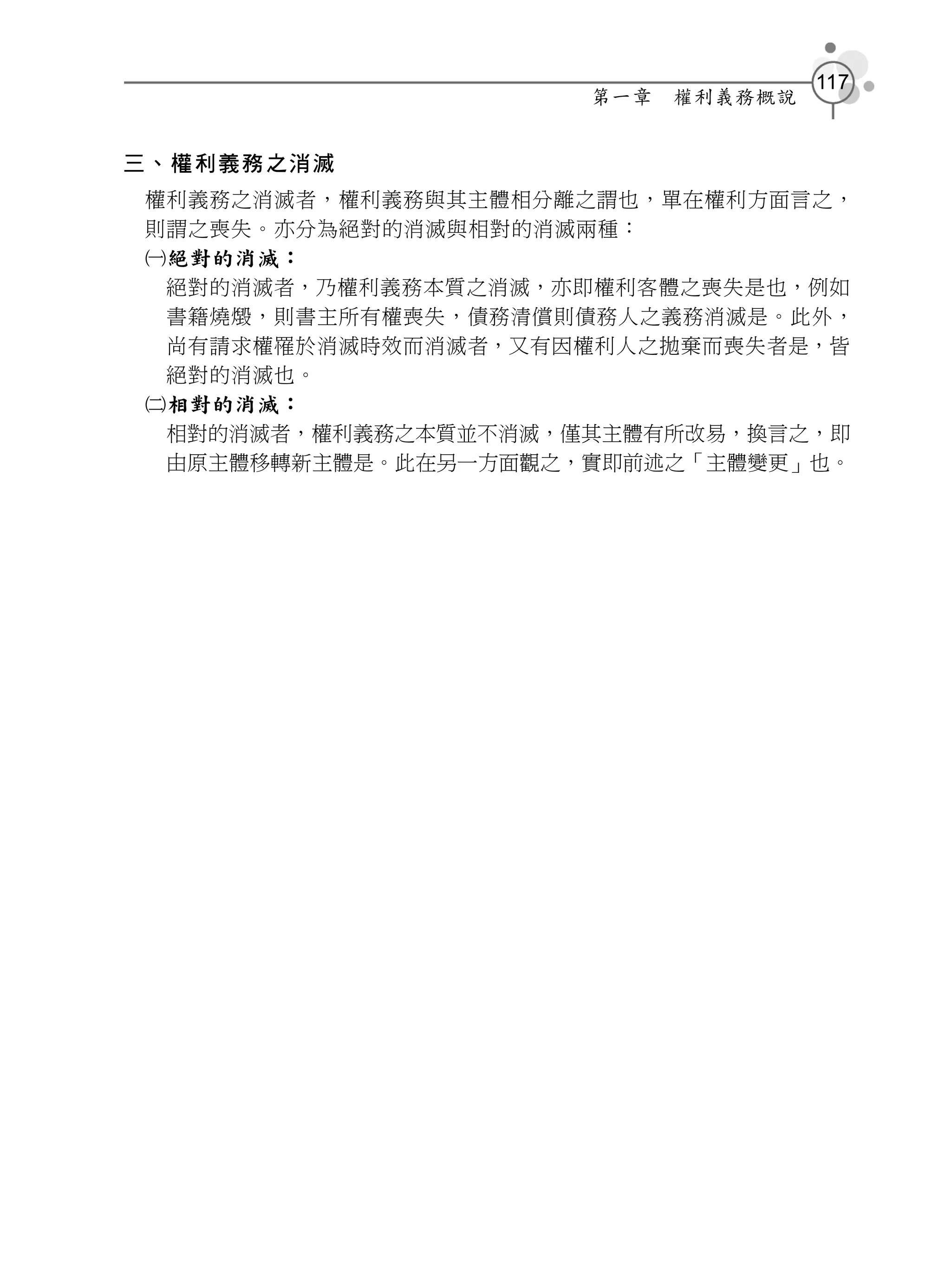 117
                     第一章   權利義務概說


三、權利義務之消滅
權利義務之消滅者，權利義務與其主體相分離之謂也，單在權利方面言之，
則謂之喪失。亦分為絕對的消滅與相對的消滅兩種：
絕對的消滅：
 絕對的消滅者，乃權利義務本質之消滅，亦即權利客體之喪失是也，例如
 書籍燒燬，則書主所有權喪失，債務清償則債務人之義務消滅是。此外，
 尚有請求權罹於消滅時效而消滅者，又有因權利人之拋棄而喪失者是，皆
 絕對的消滅也。
相對的消滅：
 相對的消滅者，權利義務之本質並不消滅，僅其主體有所改易，換言之，即
 由原主體移轉新主體是。此在另一方面觀之，實即前述之「主體變更」也。
 