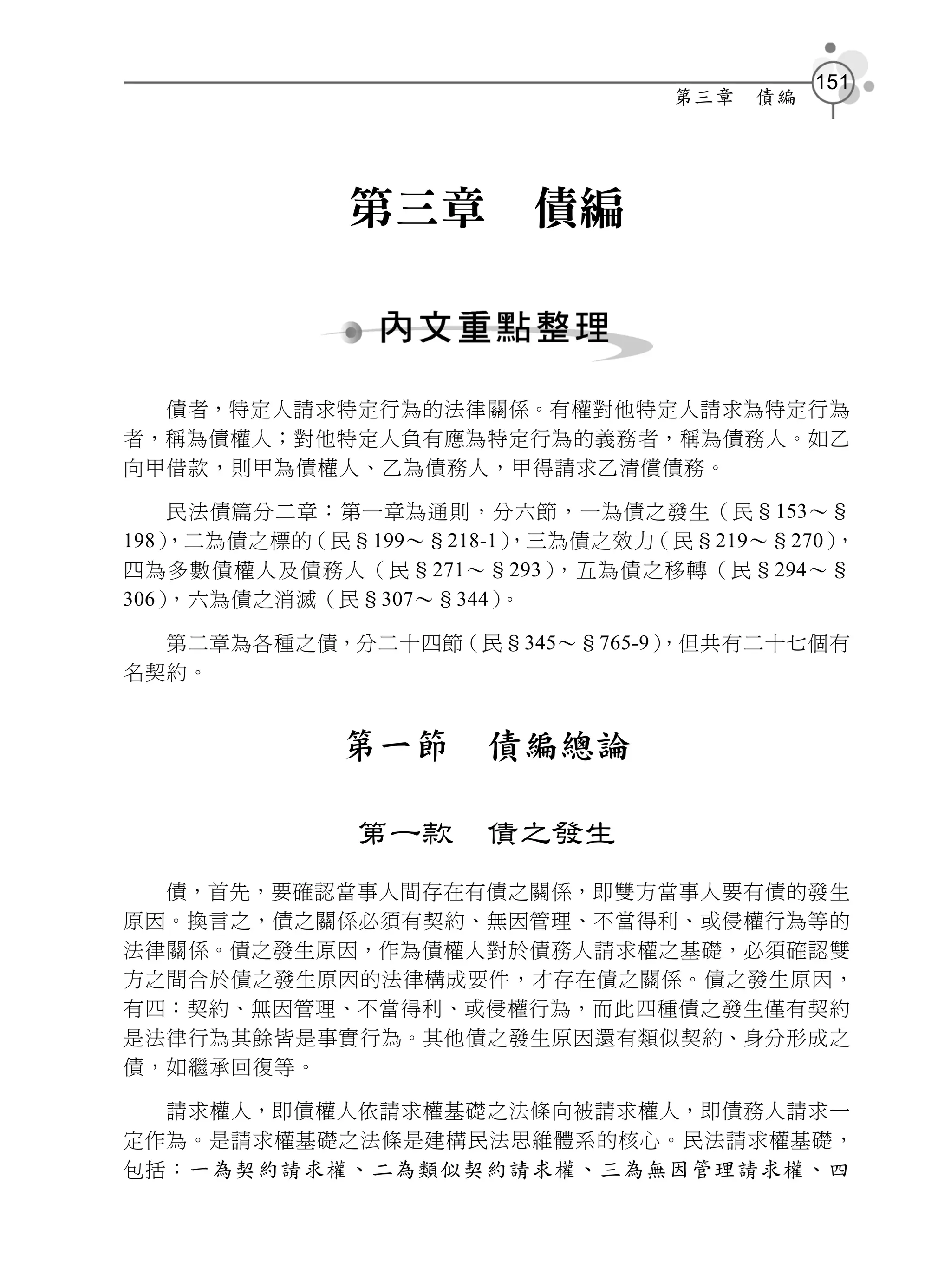 151
                                第三章   債編




             第三章        債編



  債者，特定人請求特定行為的法律關係。有權對他特定人請求為特定行為
者，稱為債權人；對他特定人負有應為特定行為的義務者，稱為債務人。如乙
向甲借款，則甲為債權人、乙為債務人，甲得請求乙清償債務。

    民法債篇分二章：第一章為通則，分六節，一為債之發生（民§153～§
198）
   ，二為債之標的（民§199～§218-1）
                       ，三為債之效力（民§219～§270），
四為多數債權人及債務人（民§271～§293）  ，五為債之移轉（民§294～§
306），六為債之消滅（民§307～§344）。

  第二章為各種之債，分二十四節（民§345～§765-9）
                             ，但共有二十七個有
名契約。


            第一節      債編總論

             第一款     債之發生
  債，首先，要確認當事人間存在有債之關係，即雙方當事人要有債的發生
原因。換言之，債之關係必須有契約、無因管理、不當得利、或侵權行為等的
法律關係。債之發生原因，作為債權人對於債務人請求權之基礎，必須確認雙
方之間合於債之發生原因的法律構成要件，才存在債之關係。債之發生原因，
有四：契約、無因管理、不當得利、或侵權行為，而此四種債之發生僅有契約
是法律行為其餘皆是事實行為。其他債之發生原因還有類似契約、身分形成之
債，如繼承回復等。

  請求權人，即債權人依請求權基礎之法條向被請求權人，即債務人請求一
定作為。是請求權基礎之法條是建構民法思維體系的核心。民法請求權基礎，
包括： 一為契約請求權、二為類似契約請求權、三為無因管理請求權、四
 