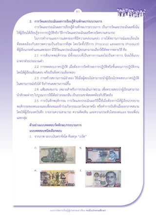 81

	            2. 	 การวัดและประเมินผลการเรียนรู้ด้านทักษะ/กระบวนการ 
	 	 การวัดและประเมินผลการเรียนรู้ด้านทักษะ/กระบวนการ เป็นการวัดและประเมินผลที่เน้น
ให้ผู้เรียนได้เรียนรู้จากการปฏิบัติจริง วิธีการวัดและประเมินผลจึงควรวัดความสามารถ
		 ในการทำงานและการแสดงออกที่ มี ค วามคล่ อ งแคล่ ว ภายใต้ ส ถานการณ์ แ ละเงื่ อ นไข
                    
ที่ ส อดคล้ อ งกั บ สภาพความเป็ น จริ ง มากที่ สุ ด โดยวั ด ทั้ ง วิ ธี ก าร (Process) และผลงาน (Product) 

ที่ผู้เรียนกระทำและแสดงออก มีวิธีวัดและประเมินผลผู้สอนสามารถเลือกใช้ได้หลากหลายวิธี คือ
		 2.1	 การสั ง เกตพฤติ ก รรม มี ทั้ ง ระบบที่ เ ป็ น ทางการและไม่ เ ป็ น ทางการ นิ ย มใช้ แ บบ
มาตราส่วนประมาณค่า
		 2.2 	การทดสอบภาคปฏิบัติ เมื่อต้องการวัดทักษะการปฏิบัติหรือขั้นตอนการปฏิบัติงาน
โดยให้ผู้เรียนเขียนตอบ หรือเป็นข้อความเลือกตอบ 
		 2.3	 การสร้างสถานการณ์จำลอง ใช้เมื่อผู้สอนไม่สามารถนำผู้เรียนไปทดสอบภาคปฏิบัติ
                       
ในสถานการณ์จริงได้ จึงกำหนดสถานการณ์ขึ้น
		 2.4	 แฟ้มสะสมงาน เหมาะสำหรับการประเมินภาพรวม เพื่อตรวจสอบว่าผู้เรียนสามารถ
                           
นำทักษะต่างๆ ไปบูรณาการใช้ได้อย่างกลมกลืน เป็นธรรมชาติสอดคล้องกับชีวิตจริง
		 2.5 	การบันทึกพฤติกรรม การวัดและประเมินผลวิธีนี้ใช้เมื่อต้องการให้ผู้เรียนบรรยาย
พฤติกรรมของตนเองและเพื่อนขณะเข้าร่วมกิจกรรมเวลาใดเวลาหนึ่ง หรือทำการบันทึกเมื่อออกภาคสนาม
โดยให้ผู้เรียนจดบันทึก รายงานความสามารถ ความคิดเห็น และความประทับใจของตนเอง ของเพื่อน
                   
และกลุ่ม
	   ตัวอย่างแบบทดสอบวัดทักษะ/กระบวนการ
	   แบบทดสอบชนิดเลือกตอบ
	   1.	 จากภาพ ระบบเงินตราข้อใด คือสกุล “เปโซ” 

		 ก.	 		                                ข. 



		 ค. 		                                 ง. 

  




                            แนวการจัดการเรียนรู้สู่ประชาคมอาเซียน ระดับประถมศึกษา
 