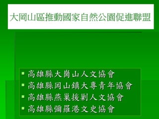  高雄縣大崗山人文協會
 高雄縣岡山鎮大專青年協會
 高雄縣燕巢援剿人文協會
 高雄縣彌羅港文史協會
大岡山區推動國家自然公園促進聯盟
 