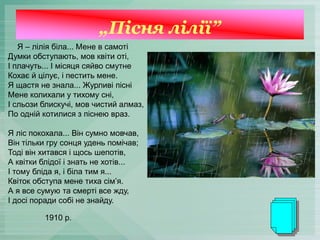 „Пісня лілії”
Я – лілія біла... Мене в самоті
Думки обступають, мов квіти оті,
І плачуть... І місяця сяйво смутне
Кохає й цілує, і пестить мене.
Я щастя не знала... Журливі пісні
Мене колихали у тихому сні,
І сльози блискучі, мов чистий алмаз,
По одній котилися з піснею враз.
Я ліс покохала... Він сумно мовчав,
Він тільки гру сонця удень помічав;
Тоді він хитався і щось шепотів,
А квітки блідої і знать не хотів...
І тому бліда я, і біла тим я...
Квіток обступа мене тиха сім’я.
А я все сумую та смерті все жду,
І досі поради собі не знайду.
1910 р.
 