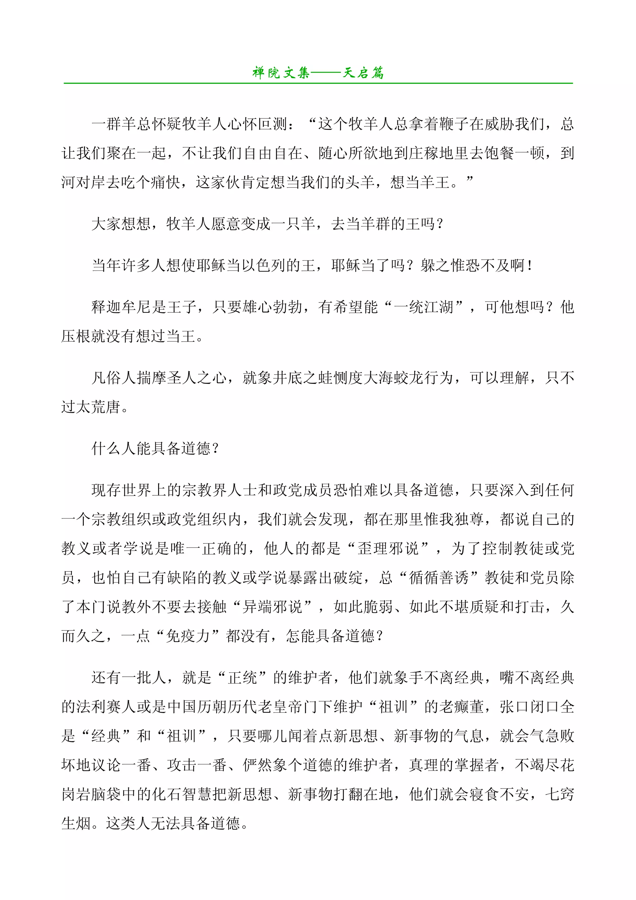 禅院文集——天启篇
¯¯¯¯¯¯¯¯¯¯¯¯¯¯¯¯¯¯¯¯¯¯¯¯¯¯¯¯¯¯¯¯¯¯¯¯¯¯¯¯¯¯¯¯¯¯¯¯¯¯¯¯¯¯¯¯¯¯¯¯¯¯¯¯¯¯¯¯

   一群羊总怀疑牧羊人心怀叵测：“这个牧羊人总拿着鞭子在威胁我们，总
让我们聚在一起，不让我们自由自在、随心所欲地到庄稼地里去饱餐一顿，到
河对岸去吃个痛快，这家伙肯定想当我们的头羊，想当羊王。”

   大家想想，牧羊人愿意变成一只羊，去当羊群的王吗？

   当年许多人想使耶稣当以色列的王，耶稣当了吗？躲之惟恐不及啊！

   释迦牟尼是王子，只要雄心勃勃，有希望能“一统江湖”，可他想吗？他
压根就没有想过当王。

   凡俗人揣摩圣人之心，就象井底之蛙恻度大海蛟龙行为，可以理解，只不
过太荒唐。

   什么人能具备道德？

   现存世界上的宗教界人士和政党成员恐怕难以具备道德，只要深入到任何
一个宗教组织或政党组织内，我们就会发现，都在那里惟我独尊，都说自己的
教义或者学说是唯一正确的，他人的都是“歪理邪说”，为了控制教徒或党
员，也怕自己有缺陷的教义或学说暴露出破绽，总“循循善诱”教徒和党员除
了本门说教外不要去接触“异端邪说”，如此脆弱、如此不堪质疑和打击，久
而久之，一点“免疫力”都没有，怎能具备道德？

   还有一批人，就是“正统”的维护者，他们就象手不离经典，嘴不离经典
的法利赛人或是中国历朝历代老皇帝门下维护“祖训”的老癫董，张口闭口全
是“经典”和“祖训”，只要哪儿闻着点新思想、新事物的气息，就会气急败
坏地议论一番、攻击一番、俨然象个道德的维护者，真理的掌握者，不竭尽花
岗岩脑袋中的化石智慧把新思想、新事物打翻在地，他们就会寝食不安，七窍
生烟。这类人无法具备道德。
 