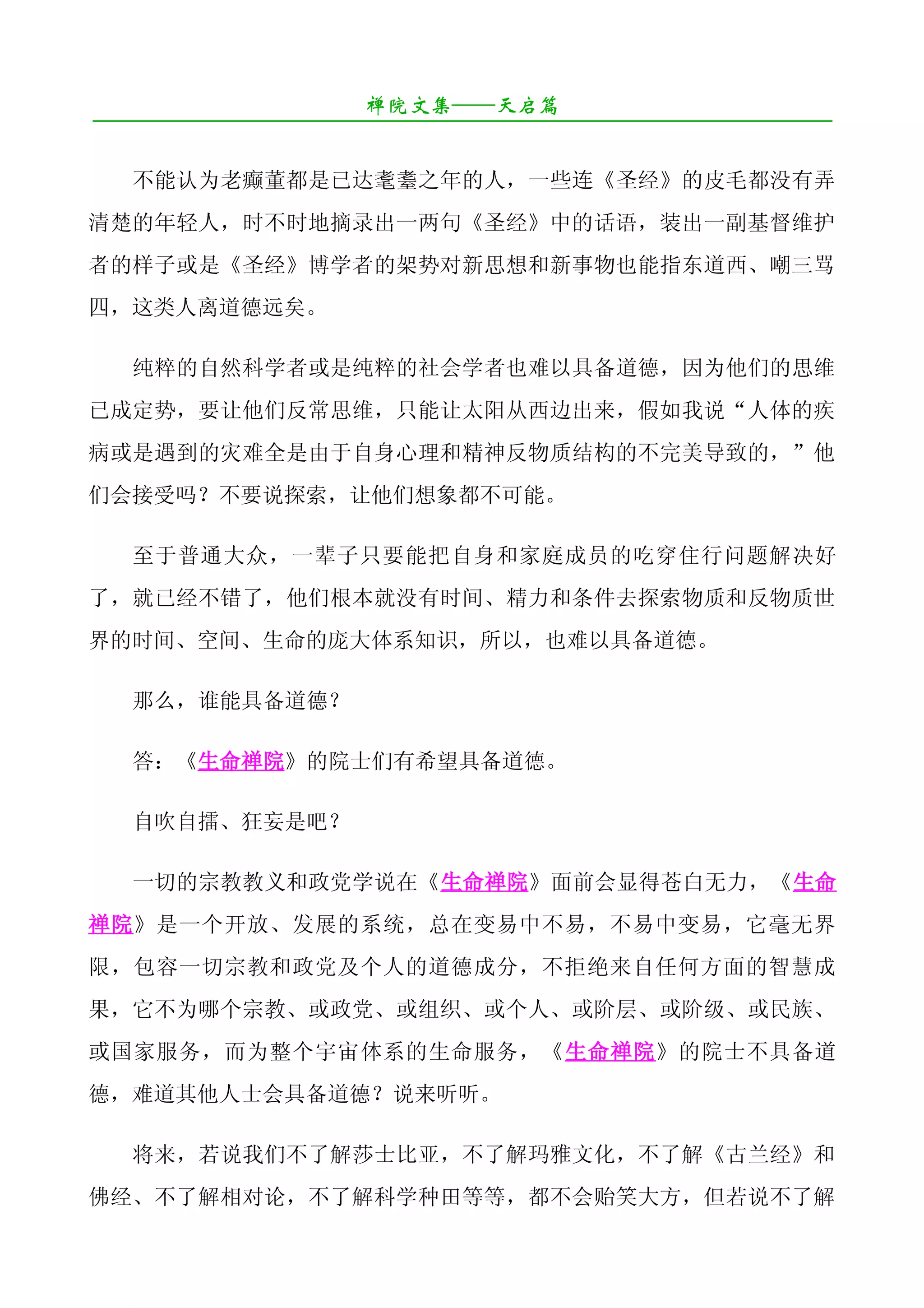 禅院文集——天启篇
¯¯¯¯¯¯¯¯¯¯¯¯¯¯¯¯¯¯¯¯¯¯¯¯¯¯¯¯¯¯¯¯¯¯¯¯¯¯¯¯¯¯¯¯¯¯¯¯¯¯¯¯¯¯¯¯¯¯¯¯¯¯¯¯¯¯¯¯

   不能认为老癫董都是已达耄耋之年的人，一些连《圣经》的皮毛都没有弄
清楚的年轻人，时不时地摘录出一两句《圣经》中的话语，装出一副基督维护
者的样子或是《圣经》博学者的架势对新思想和新事物也能指东道西、嘲三骂
四，这类人离道德远矣。

   纯粹的自然科学者或是纯粹的社会学者也难以具备道德，因为他们的思维
已成定势，要让他们反常思维，只能让太阳从西边出来，假如我说“人体的疾
病或是遇到的灾难全是由于自身心理和精神反物质结构的不完美导致的，”他
们会接受吗？不要说探索，让他们想象都不可能。

   至于普通大众，一辈子只要能把自身和家庭成员的吃穿住行问题解决好
了，就已经不错了，他们根本就没有时间、精力和条件去探索物质和反物质世
界的时间、空间、生命的庞大体系知识，所以，也难以具备道德。

   那么，谁能具备道德？

   答：《生命禅院》的院士们有希望具备道德。

   自吹自擂、狂妄是吧？

   一切的宗教教义和政党学说在《生命禅院》面前会显得苍白无力，《生命
禅院》是一个开放、发展的系统，总在变易中不易，不易中变易，它毫无界
限，包容一切宗教和政党及个人的道德成分，不拒绝来自任何方面的智慧成
果，它不为哪个宗教、或政党、或组织、或个人、或阶层、或阶级、或民族、
或国家服务，而为整个宇宙体系的生命服务，《生命禅院》的院士不具备道
德，难道其他人士会具备道德？说来听听。

   将来，若说我们不了解莎士比亚，不了解玛雅文化，不了解《古兰经》和
佛经、不了解相对论，不了解科学种田等等，都不会贻笑大方，但若说不了解
 