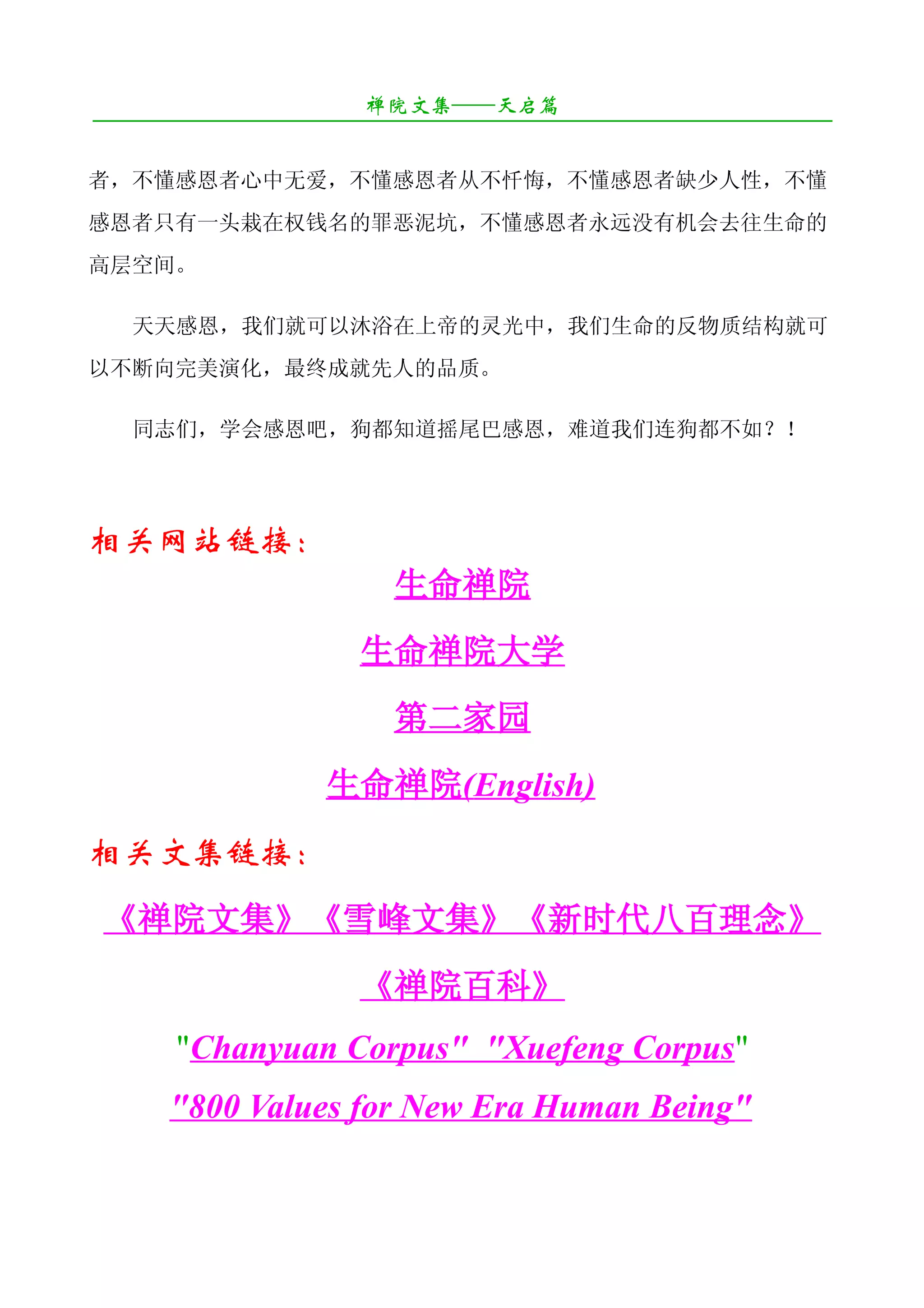 禅院文集——天启篇
¯¯¯¯¯¯¯¯¯¯¯¯¯¯¯¯¯¯¯¯¯¯¯¯¯¯¯¯¯¯¯¯¯¯¯¯¯¯¯¯¯¯¯¯¯¯¯¯¯¯¯¯¯¯¯¯¯¯¯¯¯¯¯¯¯¯¯¯

者，不懂感恩者心中无爱，不懂感恩者从不忏悔，不懂感恩者缺少人性，不懂
感恩者只有一头栽在权钱名的罪恶泥坑，不懂感恩者永远没有机会去往生命的
高层空间。

   天天感恩，我们就可以沐浴在上帝的灵光中，我们生命的反物质结构就可
以不断向完美演化，最终成就先人的品质。

   同志们，学会感恩吧，狗都知道摇尾巴感恩，难道我们连狗都不如？！




相关网站链接：
                           生命禅院
                        生命禅院大学
                           第二家园
                     生命禅院(English)
相关文集链接：
《禅院文集》《雪峰文集》《新时代八百理念》
                        《禅院百科》
       "Chanyuan Corpus" "Xuefeng Corpus"
       "800 Values for New Era Human Being"
 