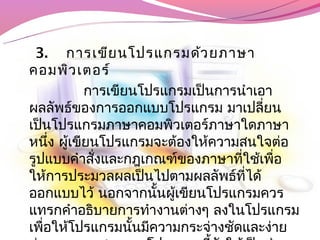 3.  การเขีย นโปรแกรมด้ว ยภาษา
คอมพิว เตอร์
           การเขียนโปรแกรมเป็นการนำาเอา
ผลลัพธ์ของการออกแบบโปรแกรม มาเปลี่ยน
เป็นโปรแกรมภาษาคอมพิวเตอร์ภาษาใดภาษา
หนึง ผู้เขียนโปรแกรมจะต้องให้ความสนใจต่อ
     ่
รูปแบบคำาสังและกฎเกณฑ์ของภาษาที่ใช้เพื่อ
            ่
ให้การประมวลผลเป็นไปตามผลลัพธ์ที่ได้
ออกแบบไว้ นอกจากนั้นผูเขียนโปรแกรมควร
                        ้
แทรกคำาอธิบายการทำางานต่างๆ ลงในโปรแกรม
เพื่อให้โปรแกรมนันมีความกระจ่างชัดและง่าย
                  ้
 