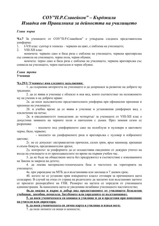 СОУ”П.Р.Славейков” – Кърджали
   Извадка от Правилника за дейността на училището
Глава първа

Чл.7 За учениците от СОУ”П.Р.Славейков” е утвърдена следната представителна
униформа:
1.   І-VІІ клас: суичър и тениска – червени на цвят, с емблема на училището;
2.   VІІІ-ХІІ клас:
     момичета: червено сако и бяла риза с емблема на училището, червена вратовръзка
със символа на училището, черна пола, черни обувки;
     момчета: черно сако и бяла риза с емблема на училището, червена вратовръзка със
символа на училището, черен панталон и черни обувки.

Глава трета
Ученици

Чл.29/1/ Ученикът има следните задължения:
       1. да съхранява авторитета на училището и да допринася за развитие на добрите му
традиции;
       2. да се явява в училище с облекло и във вид, които съответстват на положението
му на ученик и на добрите нрави:
       2а. да носи задължително представителната униформа при официални празници и
празници на училището;
       2б. в учебно време да се явява в училище в установения униформен вид, с
изключение на петък;
       2в. в ежедневието/от понеделник до четвъртък/ за учениците от VІІІ-ХІІ клас е
допустима замяната на черните поли и панталони с дънки. През зимния сезон се
разрешава:
              - носенето под униформеното сако на полоблузи и пуловери в цветовете
черно, бяло, червено;
              - носенето на униформените риза и вратовръзка с пуловер в изброените
цветове;
       2г. не се допускат: екстравагантни прически, силен грим, ярък маникюр, крещящи
и скъпи бижута, предизвикателни дрехи;
       2д. контролът за униформите да се осъществява ежедневно от дежурен учител на
входа на училището и от преподавателите по време на първия учебен час.
       3. да не бъде на обществени места без придружител в съответствие с изискванията
на Закона за закрила на детето;
       4. да опазва материално-техническата база и чистотата на територията на
училището;
       4а. при увреждане на МТБ да я възстановява или заплаща в 7 дневен срок;
       4б. когато не се установи пряк извършител класът отговаря за причинената щета
солидарно. В случай на отказ от страна на родителите да заплатят или възстановят щетите
се прилагат разпоредбите на ГПК. Размерът на щетата се определя от училищната
администрация. За нанесената щета се уведомява незабавно училищното настоятелство;
       4в.да опазва и върне в добър вид предоставените от училището безплатни
учебници, пособия, помагала. Загубените или увредените се възстановяват.
       5. да носи ученическата си книжка в училище и да я представя при поискване
на учителя или директора;
       6. да носи ученическата си лична карта в училище и извън него;
       7. да пази личните си вещи и ценности;
 