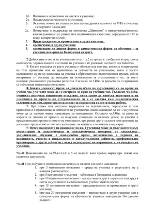 2б. Поливане и почистване на цветята в училище;
       2в. Поддържане на чистотата в училище;
       2г. Оказване помощ на специалистите по поддръжка и ремонт на МТБ в училище
            и спортните площадки;
      2д. Почистване и поддръжка на екопътека „Шампион” с придружител/родител,
           класен ръководител, учител или педагогически съветник/, определен от ПС за
           всеки конкретен случай;
       3.  Предупреждение за преместване в друго училище;
       4.  преместване в друго училище;
       5.  преместване от дневна форма в самостоятелна форма на обучение – за
           ученици, навършили 16-годишна възраст.

       /2/Дейностите в полза но училището по ал.1,т.2 се прилагат съобразно възрастовите
особености, здравословното състояние на ученика и не унижават неговото достойнство.
       /3/ Когато ученикът се яви в училище с облекло или във вид, които са в нарушение
на този правилник или на правилника за дейността на училището, както и когато
състоянието му не му позволява да участва в образователно-възпитателния процес, той се
отстранява от училище до отпадане на основанието за отстраняването му, за което
класният ръководител уведомява родителя. Съгласно чл.140ж. за времето на отстраняване
се отбелязват неизвинени отсъствия.
       /4/ Когато ученикът пречи на учителя и/или на съучениците си по време на
учебен час, учителят може да го отстрани до края на учебния час. Съгласно чл.140ж.
ученикът получава неизвинено отсъствие, няма право да напуска територията на
училището по времето на отстраняването си и се насочва към педагогичиския
съветник или пом.директора по адм.част за определена възпитателна работа.
       /5/ При тежки или системни нарушения на задълженията, определени в този
правилник и в правилника за дейността на училището, освен наказание по ал. 1 на ученика
може да се наложи мярка намаляване на поведението. Съгласно чл.140ж. за срока на
мярката се лишава от правото да получава стипендия за отличен успех; да участва в
представителни прояви от името на училището; при равни други условия при приемане на
ученици с предимство се ползват учениците, на които не е наложена тази мярка.
       /6/ Освен налагането на наказание по ал. 1 ученикът може да бъде насочен към
консултации и педагогическа и психологическа подкрепа от специалист,
допълнително обучение в извънучебно време, включително в периода на
ваканциите, участие в извънкласни и извънучилищни дейности, професионално
ориентиране и други дейности с оглед недопускане на нарушения и на отпадане от
училище.

Чл.40 Наказанията по чл.39,ал.1,т.4 и 5 се налагат като крайна мярка при тежки или
системни нарушения.

Чл.41 При допуснати неизвинени отсъствия се налагат следните наказания:
            1. при 3 неизвинени отсъствия – среща на ученика и родителите му с
               класния ръководител;
            2. при 5 неизвинени отсъствия – забележка в бележника и дневника
            3. при 10 неизвинени отсъствия – преместване в друга паралелка или труд в
               полза на училището в свободното от учебни занятия време;
            4. при 15 неизвинени отсъствия – предупреждение за преместване в друго
               училище;
            5. при над 20 неизвинени отсъствия – преместване в друго училище или в
               самостоятелна форма на обучение/за ученици навършили 16-годишно
               възраст/.
 