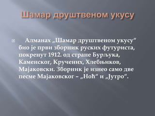      Алманах „Шамар друштвеном укусу“
    био је први зборник руских футуриста,
    покренут 1912. од стране Бурљука,
    Каменског, Кручених, Хлебњиков,
    Мајаковски. Зборник је изнео само две
    песме Мајаковског – „Ноћ“ и „Јутро“.
 
