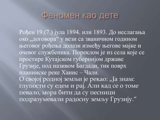 Рођен 19.(7.) јула 1894. или 1893. До неслагања
око „договора“ у вези са званичном годином
његовог рођења долази између његове мајке и
очевог службеника. Пореклом је из села које се
простире Кутајском губернијом државе
Грузије, под називом Багдади, тик поврх
планинске реке Ханис – Чали.
О својој родној земљи је рекао: „Ја знам:
глупости су едем и рај. Али кад се о томе
певало, мора бити да су песници
подразумевали радосну земљу Грузију.“
 