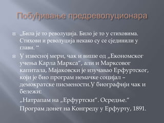    „Била је то револуција. Било је то у стиховима.
    Стихови и револуција некако су се сјединили у
    глави. “
   У извесној мери, чак и више од „Економског
    учења Карла Маркса“, али и Марксовог
    капитала, Мајаковски је изучавао Ерфуртског,
    који је био програм немачке социјал –
    демократске писмености.У биографији чак и
    бележи:
    „Натрапам на „Ерфуртски“. Осредње.“
    Програм донет на Конгреду у Ерфурту, 1891.
 