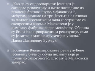    „Као да су се договорили: Јесењин је
    сагледао револуцију и њене последице из
    рјзанскје брезове шуме, мајаковски је,
    међутим, изашао на трг. Јесењин је називао
    за младог сеоског коња када се утркивао са
    експресним возом, а Мајаковски је у
    димњаку фабрике видео метафору. Обојица
    су били јако приврженици револуције, само
    су је сагледавали из другачијих углова.“
    Давид Давидович Бурљук

   Последње Владимировљеве речи упућене
    Јесењину биле су осуда песнику који је
    починио самоубиство, што му је Мајаковски
    замерао.
 