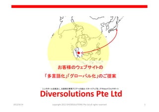 お客様のウェブサイトの
             「多言語化」「グローバル化」のご提案

            シンガポールを拠点に、お客様の東南アジアへの進出・スタートアップを、ＩＴやWebでフルサポート


            Diversolutions Pte Ltd
2012/9/14         copyright 2012 DIVERSOLUTIONS Pte Ltd all rights reserved   1
 