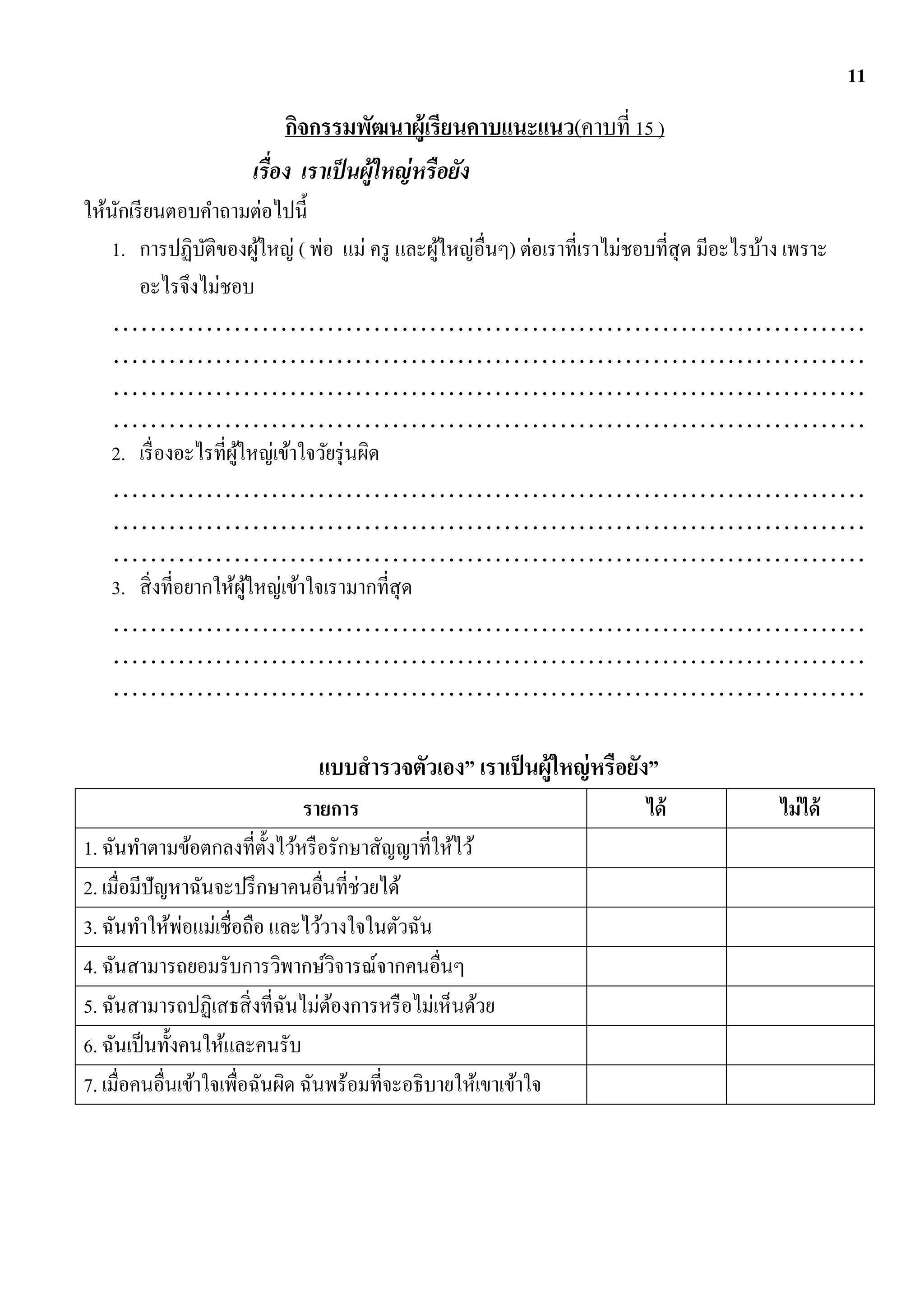 11
                            กิจกรรมพัฒนาผู้เรียนคาบแนะแนว(คาบที่ 15 )
                       เรื่อง เราเป็ นผู้ใหญ่ หรือยัง
ให้นกเรี ยนตอบคาถามต่อไปนี้
    ั
   1. การปฏิบติของผูใหญ่ ( พ่อ แม่ ครู และผูใหญ่อ่ืนๆ) ต่อเราที่เราไม่ชอบที่สุด มีอะไรบ้าง เพราะ
                 ั         ้                 ้
       อะไรจึงไม่ชอบ
   ………………………………………………………………………
   ………………………………………………………………………
   ………………………………………………………………………
   ………………………………………………………………………
   2. เรื่ องอะไรที่ผใหญ่เข้าใจวัยรุ่ นผิด
                     ู้
   ………………………………………………………………………
   ………………………………………………………………………
   ………………………………………………………………………
   3. สิ่ งที่อยากให้ผใหญ่เข้าใจเรามากที่สุด
                        ู้
   ………………………………………………………………………
   ………………………………………………………………………
   ………………………………………………………………………

                                แบบสารวจตัวเอง” เราเป็ นผู้ใหญ่ หรือยัง”
                                รายการ                                ได้            ไม่ ได้
1. ฉันทาตามข้อตกลงที่ต้ งไว้หรื อรักษาสัญญาที่ให้ไว้
                            ั
2. เมื่อมีปัญหาฉันจะปรึ กษาคนอื่นที่ช่วยได้
3. ฉันทาให้พ่อแม่เชื่อถือ และไว้วางใจในตัวฉัน
4. ฉันสามารถยอมรับการวิพากษ์วจารณ์จากคนอื่นๆ
                                      ิ
5. ฉันสามารถปฏิเสธสิ่ งที่ฉนไม่ตองการหรื อไม่เห็นด้วย
                              ั     ้
6. ฉันเป็ นทั้งคนให้และคนรับ
7. เมื่อคนอื่นเข้าใจเพื่อฉันผิด ฉันพร้อมที่จะอธิบายให้เขาเข้าใจ
 