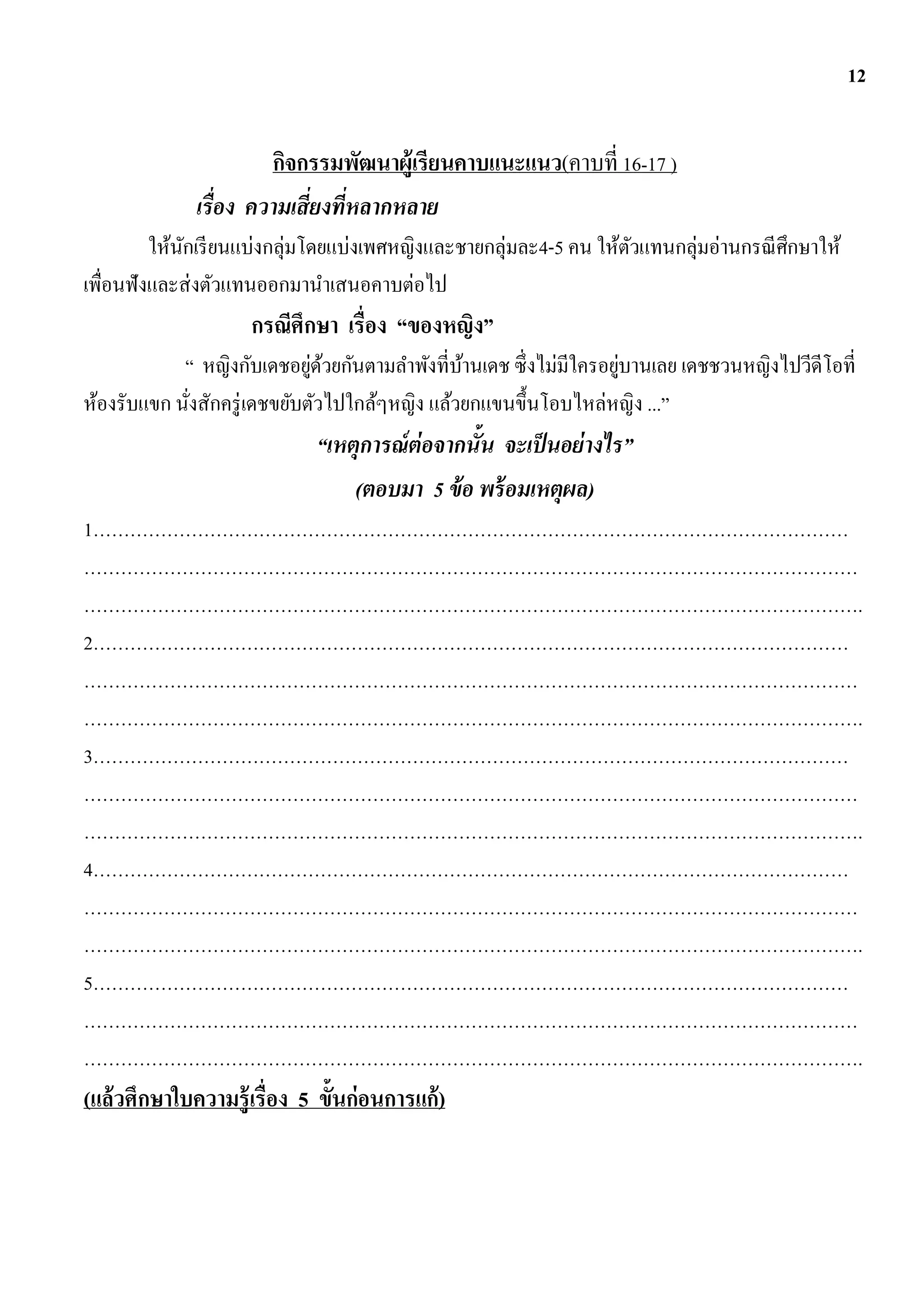 12


                      กิจกรรมพัฒนาผู้เรียนคาบแนะแนว(คาบที่ 16-17 )
             เรื่อง ความเสี่ยงที่หลากหลาย
         ให้นกเรี ยนแบ่งกลุ่มโดยแบ่งเพศหญิงและชายกลุ่มละ4-5 คน ให้ตวแทนกลุ่มอ่านกรณี ศึกษาให้
             ั                                                     ั
เพื่อนฟังและส่ งตัวแทนออกมานาเสนอคาบต่อไป
                    กรณีศึกษา เรื่อง “ของหญิง”
                              ่ ้                                 ่
            “ หญิงกับเดชอยูดวยกันตามลาพังที่บานเดช ซึ่งไม่มีใครอยูบานเลย เดชชวนหญิงไปวีดีโอที่
                                                ้
ห้องรับแขก นังสักครู่ เดชขยับตัวไปใกล้ๆหญิง แล้วยกแขนขึ้นโอบไหล่หญิง ...”
             ่
                            “เหตุการณ์ ต่อจากนั้น จะเป็ นอย่ างไร”
                                (ตอบมา 5 ข้ อ พร้ อมเหตุผล)
1……………………………………………………………………………………………………………
………………………………………………………………………………………………………………
……………………………………………………………………………………………………………….
2……………………………………………………………………………………………………………
………………………………………………………………………………………………………………
……………………………………………………………………………………………………………….
3……………………………………………………………………………………………………………
………………………………………………………………………………………………………………
……………………………………………………………………………………………………………….
4……………………………………………………………………………………………………………
………………………………………………………………………………………………………………
……………………………………………………………………………………………………………….
5……………………………………………………………………………………………………………
………………………………………………………………………………………………………………
……………………………………………………………………………………………………………….
(แล้วศึกษาใบความรู้เรื่อง 5 ขั้นก่อนการแก้ )
 