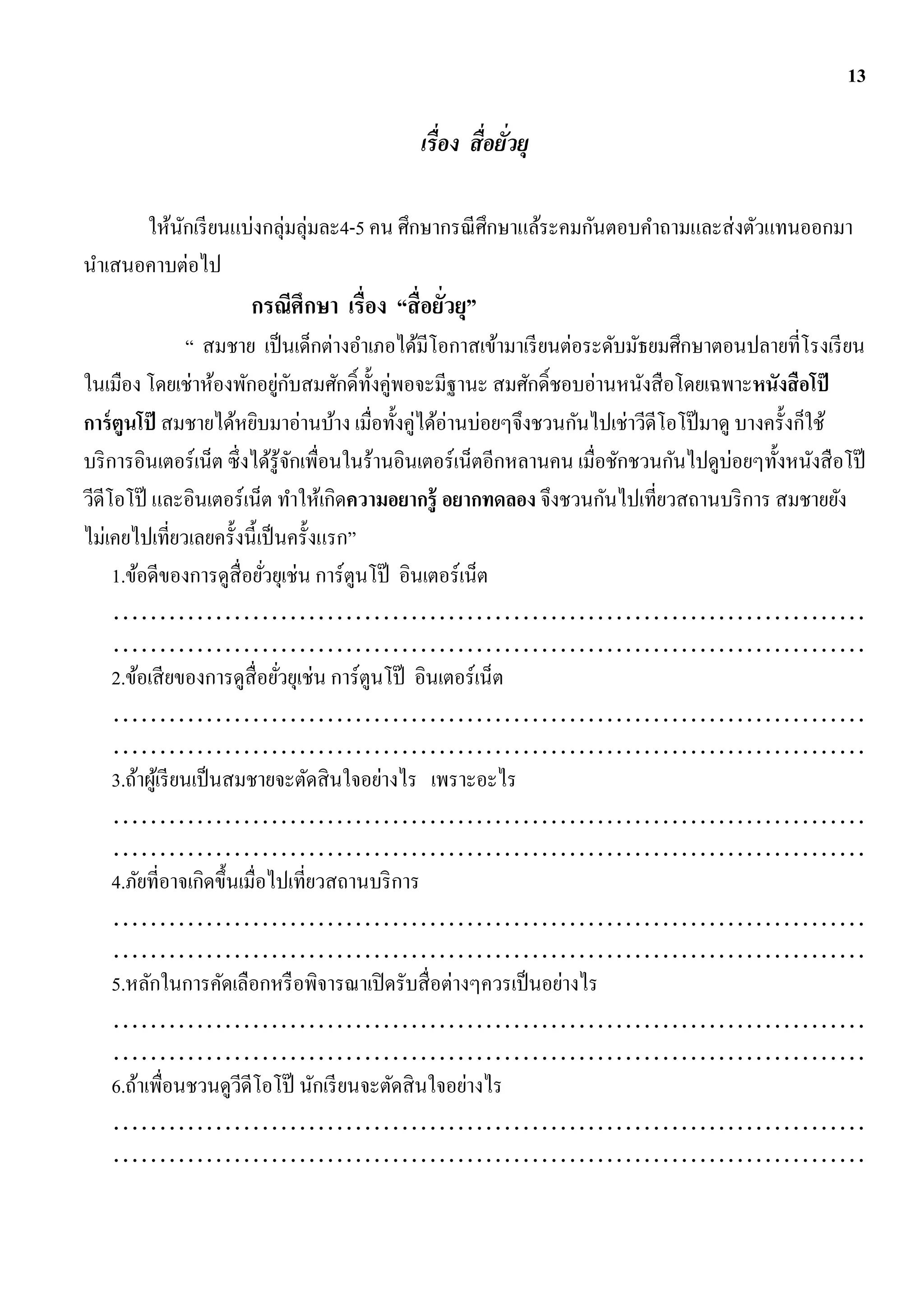 13

                                            เรื่อง สื่อยัวยุ
                                                         ่

      ให้นกเรี ยนแบ่งกลุ่มลุ่มละ4-5 คน ศึกษากรณี ศึกษาแล้ระคมกันตอบคาถามและส่ งตัวแทนออกมา
          ั
นาเสนอคาบต่อไป
                      กรณีศึกษา เรื่อง “สื่อยัวยุ”
                                              ่
                   “ สมชาย เป็ นเด็กต่างอาเภอได้มีโอกาสเข้ามาเรี ยนต่อระดับมัธยมศึกษาตอนปลายที่โรงเรี ยน
ในเมือง โดยเช่าห้องพักอยูกบสมศักดิ์ท้ งคู่พอจะมีฐานะ สมศักดิ์ชอบอ่านหนังสื อโดยเฉพาะหนังสื อโป๊
                               ่ ั         ั
การ์ ตูนโป๊ สมชายได้หยิบมาอ่านบ้าง เมื่อทั้งคู่ได้อ่านบ่อยๆจึงชวนกันไปเช่าวีดีโอโป๊ มาดู บางครั้งก็ใช้
บริ การอินเตอร์เน็ต ซึ่งได้รู้จกเพื่อนในร้านอินเตอร์เน็ตอีกหลานคน เมื่อชักชวนกันไปดูบ่อยๆทั้งหนังสื อโป๊
                                   ั
วีดีโอโป๊ และอินเตอร์เน็ต ทาให้เกิดความอยากรู้ อยากทดลอง จึงชวนกันไปเที่ยวสถานบริ การ สมชายยัง
ไม่เคยไปเที่ยวเลยครั้งนี้เป็ นครั้งแรก”
     1.ข้อดีของการดูสื่อยัวยุเช่น การ์ตูนโป๊ อินเตอร์เน็ต
                             ่
     ………………………………………………………………………
     ………………………………………………………………………
     2.ข้อเสี ยของการดูสื่อยัวยุเช่น การ์ตูนโป๊ อินเตอร์เน็ต
                                ่
     ………………………………………………………………………
     ………………………………………………………………………
     3.ถ้าผูเ้ รี ยนเป็ นสมชายจะตัดสิ นใจอย่างไร เพราะอะไร
     ………………………………………………………………………
     ………………………………………………………………………
     4.ภัยที่อาจเกิดขึ้นเมื่อไปเที่ยวสถานบริ การ
     ………………………………………………………………………
     ………………………………………………………………………
     5.หลักในการคัดเลือกหรื อพิจารณาเปิ ดรับสื่ อต่างๆควรเป็ นอย่างไร
     ………………………………………………………………………
     ………………………………………………………………………
     6.ถ้าเพื่อนชวนดูวดีโอโป๊ นักเรี ยนจะตัดสิ นใจอย่างไร
                           ี
     ………………………………………………………………………
     ………………………………………………………………………
 