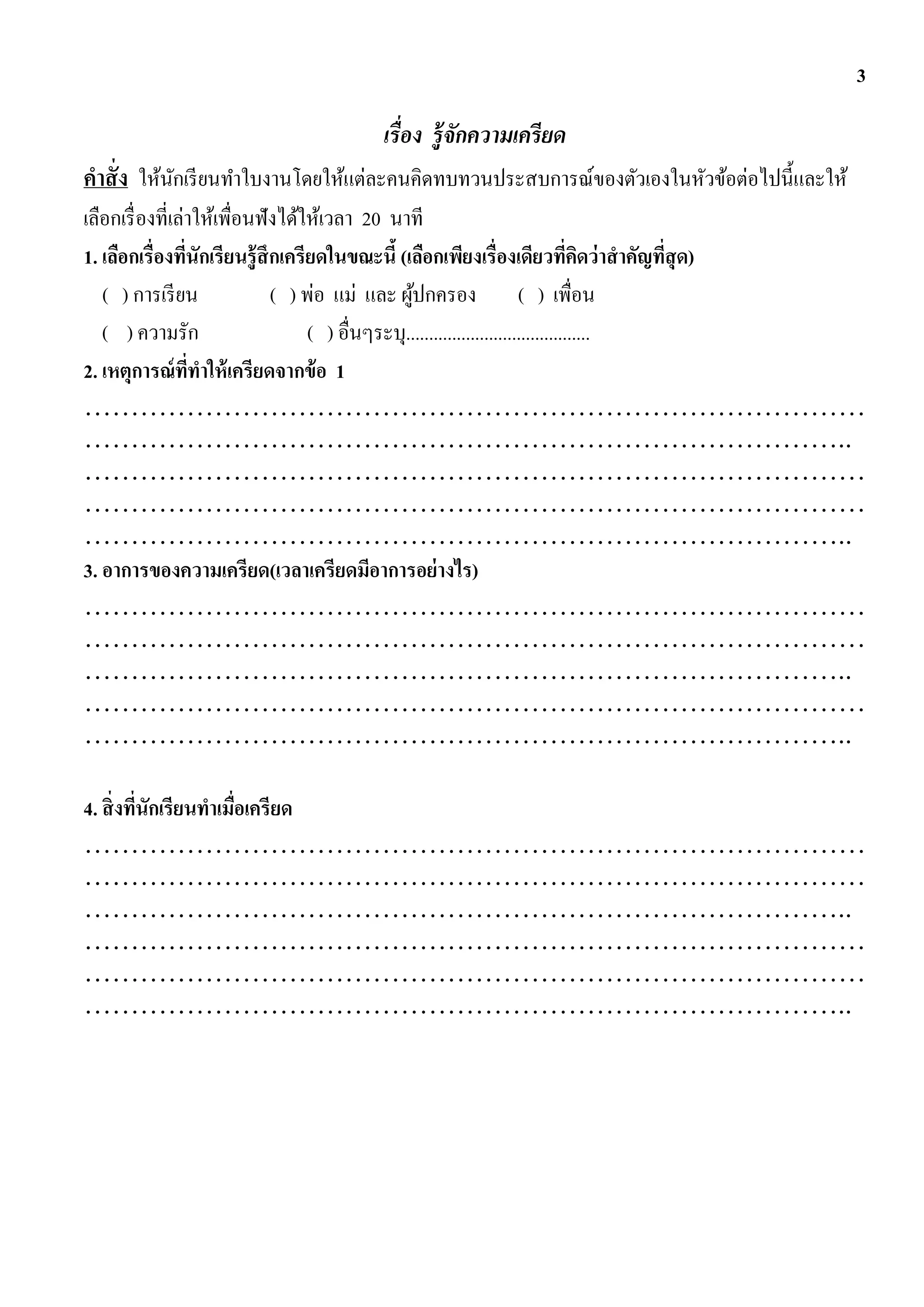 3

                                  เรื่อง รู้จกความเครียด
                                             ั
คาสั่ง ให้นกเรี ยนทาใบงานโดยให้แต่ละคนคิดทบทวนประสบการณ์ของตัวเองในหัวข้อต่อไปนี้และให้
           ั
เลือกเรื่ องที่เล่าให้เพื่อนฟังได้ให้เวลา 20 นาที
1. เลือกเรื่องทีนักเรียนรู้ สึกเครียดในขณะนี้ (เลือกเพียงเรื่องเดียวทีคดว่ าสาคัญทีสุด)
                  ่                                                                ่ ิ   ่
   ( ) การเรี ยน              ( ) พ่อ แม่ และ ผูปกครอง ( ) เพื่อน
                                                  ้
   ( ) ความรัก                     ( ) อื่นๆระบุ........................................
2. เหตุการณ์ ททาให้ เครียดจากข้ อ 1
                    ี่
…………………………………………………………………………
………………………………………………………………………..
…………………………………………………………………………
…………………………………………………………………………
………………………………………………………………………..
3. อาการของความเครียด(เวลาเครียดมีอาการอย่ างไร)
…………………………………………………………………………
…………………………………………………………………………
………………………………………………………………………..
…………………………………………………………………………
………………………………………………………………………..

4. สิ่ งทีนักเรียนทาเมือเครียด
          ่            ่
…………………………………………………………………………
…………………………………………………………………………
………………………………………………………………………..
…………………………………………………………………………
…………………………………………………………………………
………………………………………………………………………..
 