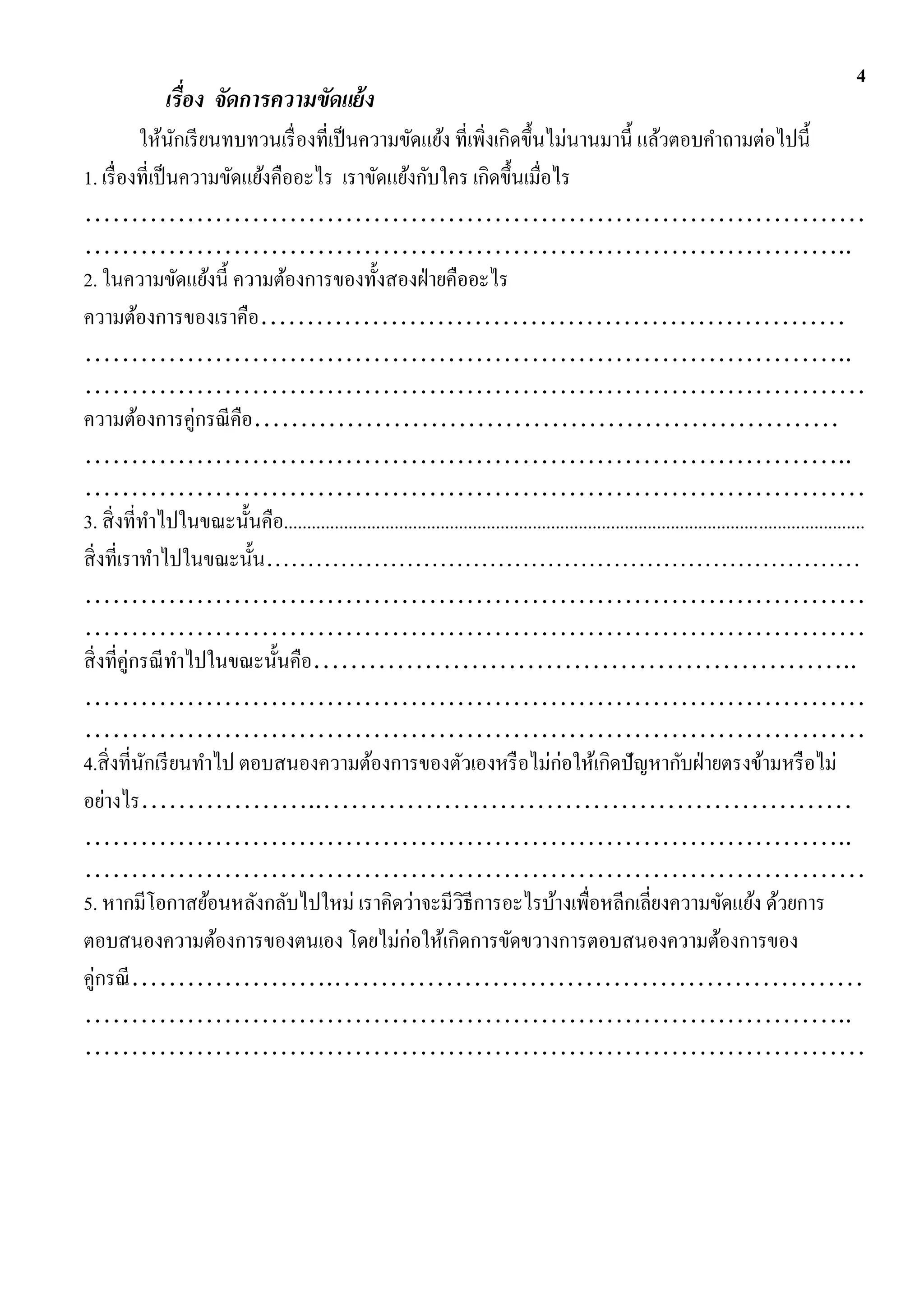 4
                เรื่อง จัดการความขัดแย้ ง
            ให้นกเรี ยนทบทวนเรื่ องที่เป็ นความขัดแย้ง ที่เพิ่งเกิดขึ้นไม่นานมานี้ แล้วตอบคาถามต่อไปนี้
                  ั
1. เรื่ องที่เป็ นความขัดแย้งคืออะไร เราขัดแย้งกับใคร เกิดขึ้นเมื่อไร
…………………………………………………………………………
………………………………………………………………………..
2. ในความขัดแย้งนี้ ความต้องการของทั้งสองฝ่ ายคืออะไร
ความต้องการของเราคือ………………………………………………………
………………………………………………………………………..
…………………………………………………………………………
ความต้องการคู่กรณี คือ………………………………………………………
………………………………………………………………………..
…………………………………………………………………………
3. สิ่ งที่ทาไปในขณะนั้นคือ..............................................................................................................................
สิ่ งที่เราทาไปในขณะนั้น………………………………………………………………
…………………………………………………………………………
…………………………………………………………………………
สิ่ งที่คู่กรณี ทาไปในขณะนั้นคือ…………………………………………………..
…………………………………………………………………………
…………………………………………………………………………
4.สิ่ งที่นกเรี ยนทาไป ตอบสนองความต้องการของตัวเองหรื อไม่ก่อให้เกิดปั ญหากับฝ่ ายตรงข้ามหรื อไม่
             ั
อย่างไร………………..…………………………………………………
………………………………………………………………………..
…………………………………………………………………………
5. หากมีโอกาสย้อนหลังกลับไปใหม่ เราคิดว่าจะมีวธีการอะไรบ้างเพื่อหลีกเลี่ยงความขัดแย้ง ด้วยการ
                                                                  ิ
ตอบสนองความต้องการของตนเอง โดยไม่ก่อให้เกิดการขัดขวางการตอบสนองความต้องการของ
คู่กรณี ………………….…………………………………………………
………………………………………………………………………..
…………………………………………………………………………
 