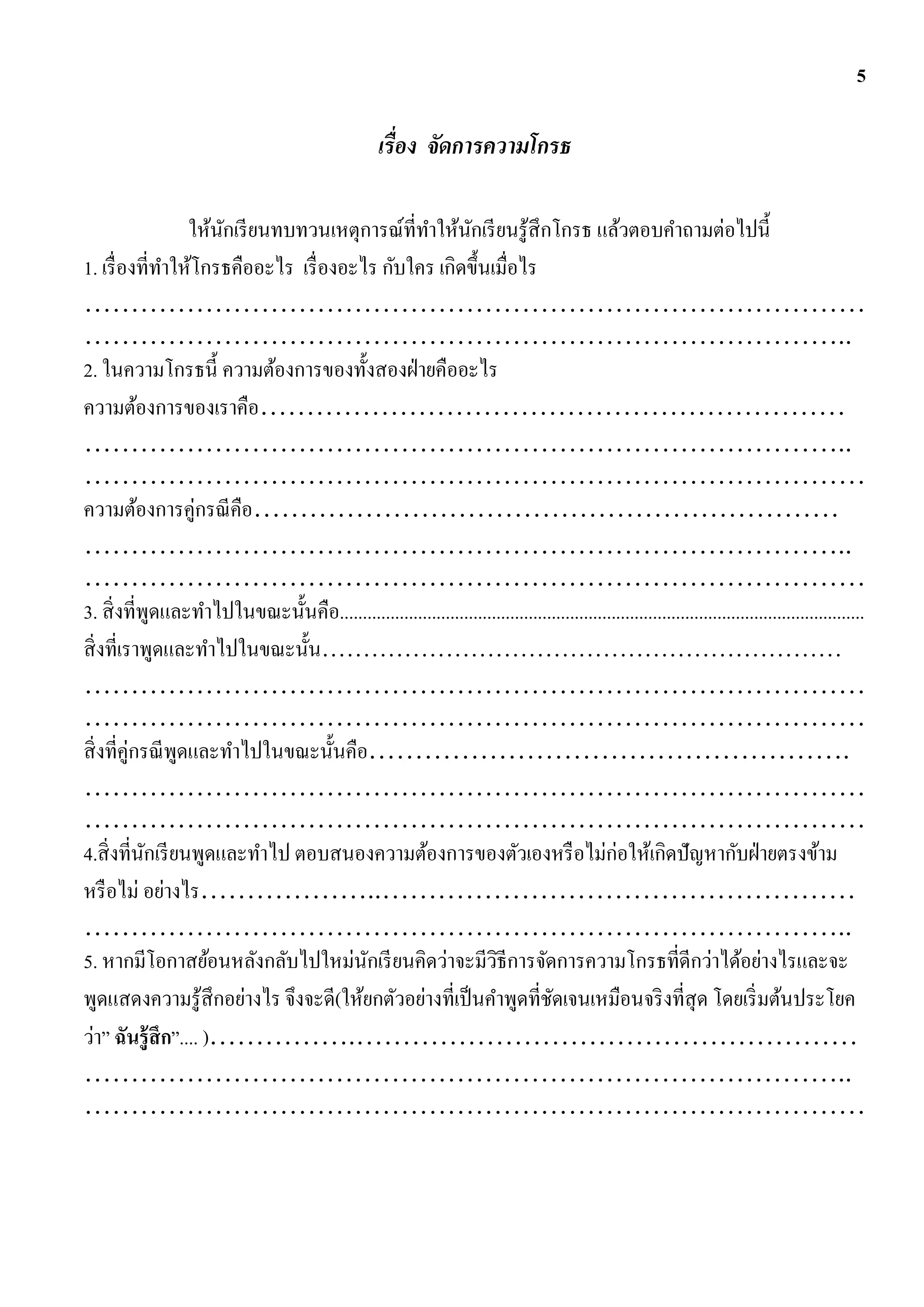 5

                                                       เรื่อง จัดการความโกรธ

                   ให้นกเรี ยนทบทวนเหตุการณ์ที่ทาให้นกเรี ยนรู ้สึกโกรธ แล้วตอบคาถามต่อไปนี้
                       ั                                     ั
1. เรื่ องที่ทาให้โกรธคืออะไร เรื่ องอะไร กับใคร เกิดขึ้นเมื่อไร
…………………………………………………………………………
………………………………………………………………………..
2. ในความโกรธนี้ ความต้องการของทั้งสองฝ่ ายคืออะไร
ความต้องการของเราคือ………………………………………………………
………………………………………………………………………..
…………………………………………………………………………
ความต้องการคู่กรณี คือ………………………………………………………
………………………………………………………………………..
…………………………………………………………………………
3. สิ่ งที่พดและทาไปในขณะนั้นคือ..................................................................................................................
               ู
สิ่ งที่เราพูดและทาไปในขณะนั้น………………………………………………………
…………………………………………………………………………
…………………………………………………………………………
สิ่ งที่คู่กรณี พดและทาไปในขณะนั้นคือ…………………………………………….
                 ู
…………………………………………………………………………
…………………………………………………………………………
4.สิ่ งที่นกเรี ยนพูดและทาไป ตอบสนองความต้องการของตัวเองหรื อไม่ก่อให้เกิดปัญหากับฝ่ ายตรงข้าม
             ั
หรื อไม่ อย่างไร………………..……………………………………………
………………………………………………………………………..
5. หากมีโอกาสย้อนหลังกลับไปใหม่นกเรี ยนคิดว่าจะมีวธีการจัดการความโกรธที่ดีกว่าได้อย่างไรและจะ
                                        ั                         ิ
พูดแสดงความรู ้สึกอย่างไร จึงจะดี(ให้ยกตัวอย่างที่เป็ นคาพูดที่ชดเจนเหมือนจริ งที่สุด โดยเริ่ มต้นประโยค
                                                                              ั
ว่า” ฉันรู้ สึก”.... )…………….………………………………………………
………………………………………………………………………..
…………………………………………………………………………
 