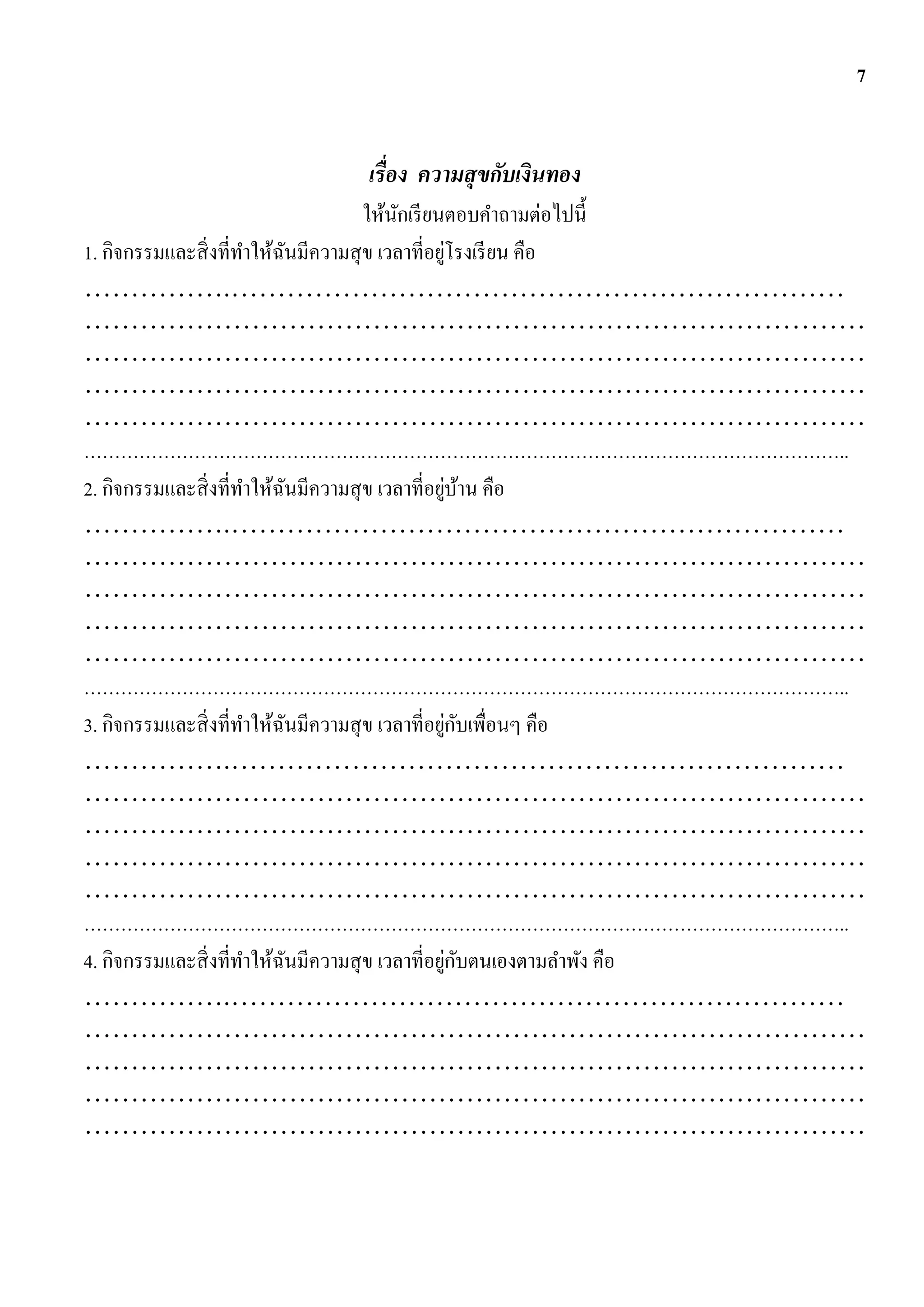 7


                        เรื่อง ความสุ ขกับเงินทอง
                                     ให้นกเรี ยนตอบคาถามต่อไปนี้
                                         ั
                                                 ่
1. กิจกรรมและสิ่ งที่ทาให้ฉนมีความสุ ข เวลาที่อยูโรงเรี ยน คือ
                           ั
…………….…………………………………………………………
…………………………………………………………………………
…………………………………………………………………………
…………………………………………………………………………
…………………………………………………………………………
……………………………………………………………………………………………………………..
                                                   ่ ้
2. กิจกรรมและสิ่ งที่ทาให้ฉนมีความสุ ข เวลาที่อยูบาน คือ
                             ั
…………….…………………………………………………………
…………………………………………………………………………
…………………………………………………………………………
…………………………………………………………………………
…………………………………………………………………………
……………………………………………………………………………………………………………..
                                                    ่ ั
3. กิจกรรมและสิ่ งที่ทาให้ฉนมีความสุ ข เวลาที่อยูกบเพื่อนๆ คือ
                               ั
…………….…………………………………………………………
…………………………………………………………………………
…………………………………………………………………………
…………………………………………………………………………
…………………………………………………………………………
……………………………………………………………………………………………………………..
                                                     ่ ั
4. กิจกรรมและสิ่ งที่ทาให้ฉนมีความสุ ข เวลาที่อยูกบตนเองตามลาพัง คือ
                                 ั
…………….…………………………………………………………
…………………………………………………………………………
…………………………………………………………………………
…………………………………………………………………………
…………………………………………………………………………
 