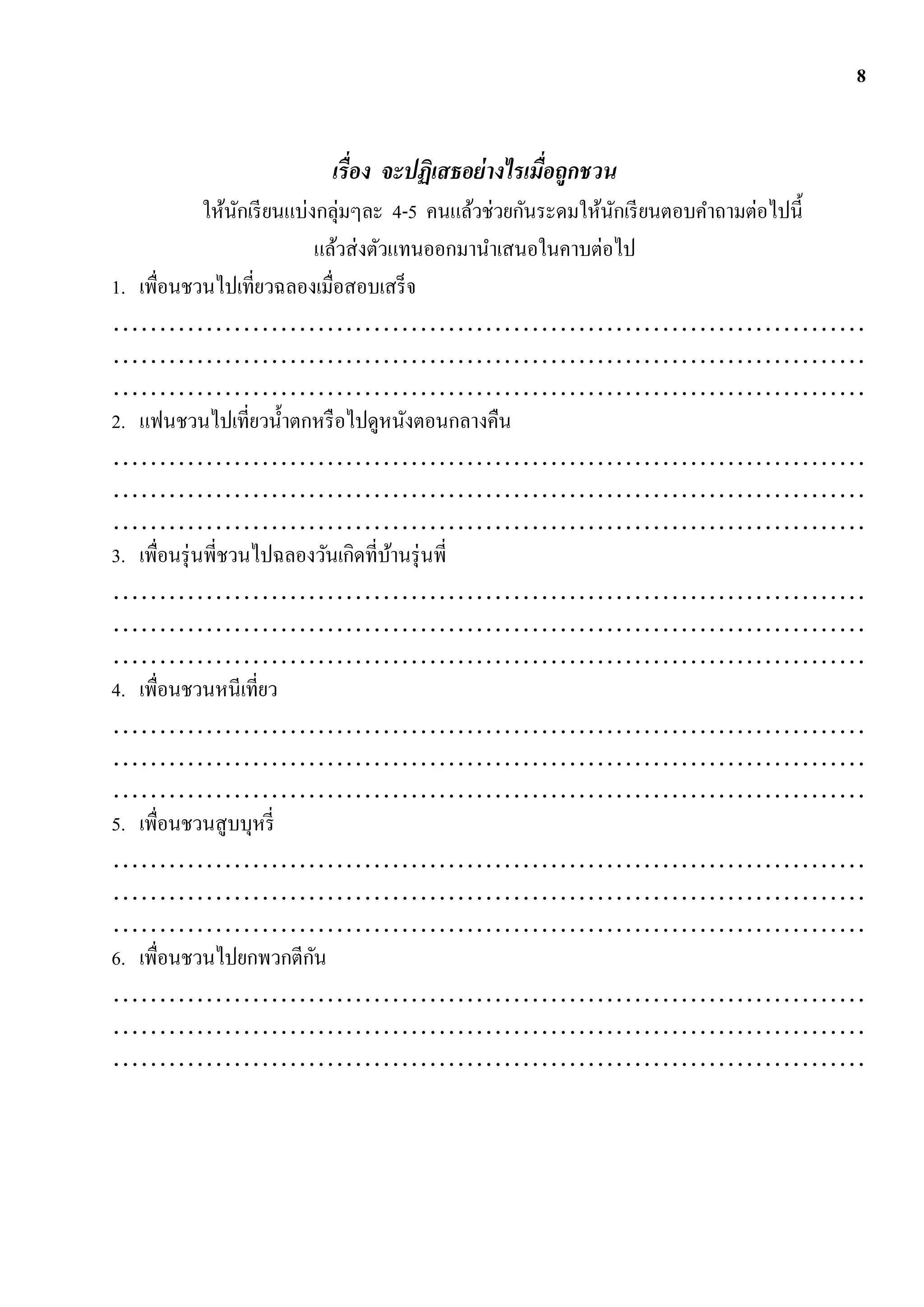 8


                         เรื่อง จะปฏิเสธอย่ างไรเมื่อถูกชวน
              ให้นกเรี ยนแบ่งกลุ่มๆละ 4-5 คนแล้วช่วยกันระดมให้นกเรี ยนตอบคาถามต่อไปนี้
                   ั                                           ั
                             แล้วส่ งตัวแทนออกมานาเสนอในคาบต่อไป
1. เพื่อนชวนไปเที่ยวฉลองเมื่อสอบเสร็จ
………………………………………………………………………
………………………………………………………………………
………………………………………………………………………
2. แฟนชวนไปเที่ยวน้ าตกหรื อไปดูหนังตอนกลางคืน
………………………………………………………………………
………………………………………………………………………
………………………………………………………………………
3. เพื่อนรุ่ นพี่ชวนไปฉลองวันเกิดที่บานรุ่ นพี่
                                        ้
………………………………………………………………………
………………………………………………………………………
………………………………………………………………………
4. เพื่อนชวนหนีเที่ยว
………………………………………………………………………
………………………………………………………………………
………………………………………………………………………
5. เพื่อนชวนสู บบุหรี่
………………………………………………………………………
………………………………………………………………………
………………………………………………………………………
6. เพื่อนชวนไปยกพวกตีกน      ั
………………………………………………………………………
………………………………………………………………………
………………………………………………………………………
 