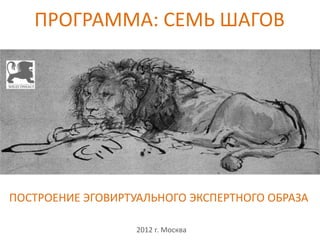 ПРОГРАММА: СЕМЬ ШАГОВ
                          




ПОСТРОЕНИЕ ЭГОВИРТУАЛЬНОГО ЭКСПЕРТНОГО ОБРАЗА

                   2012 г. Москва
 
