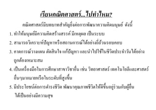 เรี ยนคณิตศาสตร์ ...ไปทาไหม?
         คณิ ตศาสตร์มีบทบาทสาคัญยิงต่อการพัฒนาความคิดมนุษย์ ดังนี้
                                     ่
1. ทาให้มนุษย์มีความคิดสร้างสรรค์ มีเหตุผล เป็ นระบบ
2. สามารถวิเคราะห์ปัญหาหรื อสถานการณ์ได้อย่างถี่ถวนรอบคอบ
                                                      ้
3. คาดการณ์วางแผน ตัดสิ นใจ แก้ปัญหา และนาไปใช้ในชีวตประจาวันได้อย่าง
                                                            ิ
   ถูกต้องเหมาะสม
4. เป็ นเครื่ องมือในการศึกษาสาขาวิชาอื่น เช่น วิทยาศาสตร์ เทคโนโยลีและศาสตร์
   อื่นๆมากมายหรื อในระดับที่สูงขึ้น
5. มีประโยชน์ต่อการดารงชีวต พัฒนาคุณภาพชีวตให้ดีข้ ึนอยูร่วมกับผูอื่น
                              ิ                   ิ           ่    ้
    ได้เป็ นอย่างมีความสุ ข
 