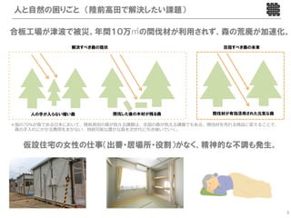 人と自然の困りごと （陸前高田で解決したい課題）

合板工場が津波で被災。年間１０万㎥の間伐材が利用されず、森の荒廃が加速化。
              解決すべき森の現状                           目指すべき森の未来




    人の手が入らない暗い森           間伐した後の木材が残る森          間伐材が有効活用された元気な森

＊国の70％が森である 本において、陸前髙 の森が抱える課題は、全国の森が抱える課題でもある。間伐材を売れる商品に変えることで、
 森の   れにかかる費 をまかない、持続可能な豊かな森を次世代に引き継いでいく。


   仮設住宅の女性の仕事（出番・居場所・役割）がなく、精神的な不調も発生。




                                                                   3
 