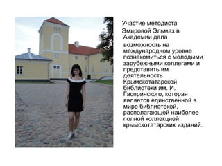 Участие методиста
Эмировой Эльмаз в
Академии дала
возможность на
международном уровне
познакомиться с молодыми
зарубежными коллегами и
представить им
деятельность
Крымскотатарской
библиотеки им. И.
Гаспринского, которая
является единственной в
мире библиотекой,
располагающей наиболее
полной коллекцией
крымскотатарских изданий.
 