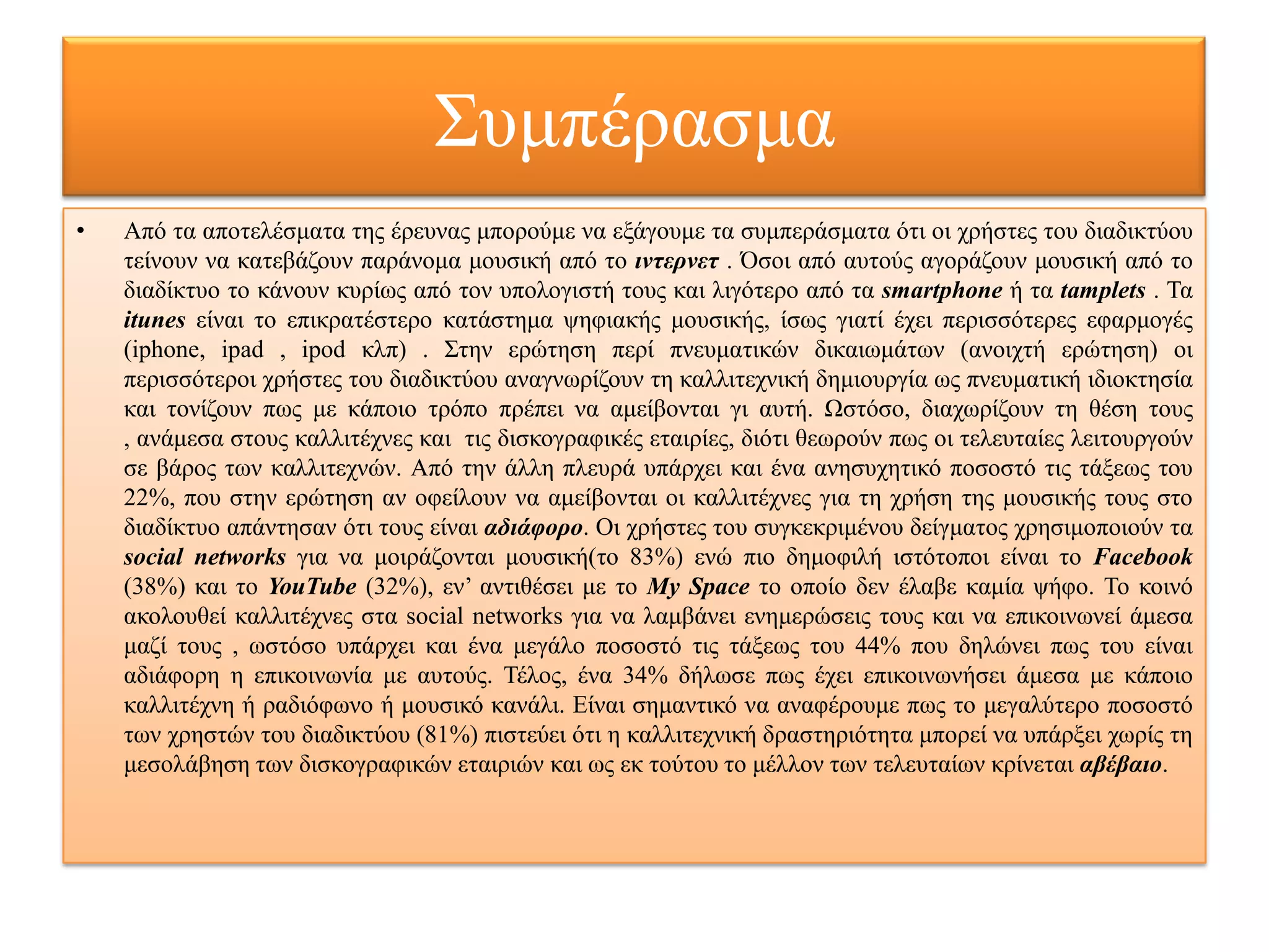 Σπκπέξαζκα
•   Από ηα απνηειέζκαηα ηεο έξεπλαο κπνξνύκε λα εμάγνπκε ηα ζπκπεξάζκαηα όηη νη ρξήζηεο ηνπ δηαδηθηύνπ
    ηείλνπλ λα θαηεβάδνπλ παξάλνκα κνπζηθή από ην ιντερνετ . Όζνη από απηνύο αγνξάδνπλ κνπζηθή από ην
    δηαδίθηπν ην θάλνπλ θπξίσο από ηνλ ππνινγηζηή ηνπο θαη ιηγόηεξν από ηα smartphone ή ηα tamplets . Τα
    itunes είλαη ην επηθξαηέζηεξν θαηάζηεκα ςεθηαθήο κνπζηθήο, ίζσο γηαηί έρεη πεξηζζόηεξεο εθαξκνγέο
    (iphone, ipad , ipod θιπ) . Σηελ εξώηεζε πεξί πλεπκαηηθώλ δηθαησκάησλ (αλνηρηή εξώηεζε) νη
    πεξηζζόηεξνη ρξήζηεο ηνπ δηαδηθηύνπ αλαγλσξίδνπλ ηε θαιιηηερληθή δεκηνπξγία σο πλεπκαηηθή ηδηνθηεζία
    θαη ηνλίδνπλ πσο κε θάπνην ηξόπν πξέπεη λα ακείβνληαη γη απηή. Ωζηόζν, δηαρσξίδνπλ ηε ζέζε ηνπο
    , αλάκεζα ζηνπο θαιιηηέρλεο θαη ηηο δηζθνγξαθηθέο εηαηξίεο, δηόηη ζεσξνύλ πσο νη ηειεπηαίεο ιεηηνπξγνύλ
    ζε βάξνο ησλ θαιιηηερλώλ. Από ηελ άιιε πιεπξά ππάξρεη θαη έλα αλεζπρεηηθό πνζνζηό ηηο ηάμεσο ηνπ
    22%, πνπ ζηελ εξώηεζε αλ νθείινπλ λα ακείβνληαη νη θαιιηηέρλεο γηα ηε ρξήζε ηεο κνπζηθήο ηνπο ζην
    δηαδίθηπν απάληεζαλ όηη ηνπο είλαη αδιάφορο. Οη ρξήζηεο ηνπ ζπγθεθξηκέλνπ δείγκαηνο ρξεζηκνπνηνύλ ηα
    social networks γηα λα κνηξάδνληαη κνπζηθή(ην 83%) ελώ πην δεκνθηιή ηζηόηνπνη είλαη ην Facebook
    (38%) θαη ην YouTube (32%), ελ’ αληηζέζεη κε ην My Space ην νπνίν δελ έιαβε θακία ςήθν. Τν θνηλό
    αθνινπζεί θαιιηηέρλεο ζηα social networks γηα λα ιακβάλεη ελεκεξώζεηο ηνπο θαη λα επηθνηλσλεί άκεζα
    καδί ηνπο , σζηόζν ππάξρεη θαη έλα κεγάιν πνζνζηό ηηο ηάμεσο ηνπ 44% πνπ δειώλεη πσο ηνπ είλαη
    αδηάθνξε ε επηθνηλσλία κε απηνύο. Τέινο, έλα 34% δήισζε πσο έρεη επηθνηλσλήζεη άκεζα κε θάπνην
    θαιιηηέρλε ή ξαδηόθσλν ή κνπζηθό θαλάιη. Είλαη ζεκαληηθό λα αλαθέξνπκε πσο ην κεγαιύηεξν πνζνζηό
    ησλ ρξεζηώλ ηνπ δηαδηθηύνπ (81%) πηζηεύεη όηη ε θαιιηηερληθή δξαζηεξηόηεηα κπνξεί λα ππάξμεη ρσξίο ηε
    κεζνιάβεζε ησλ δηζθνγξαθηθώλ εηαηξηώλ θαη σο εθ ηνύηνπ ην κέιινλ ησλ ηειεπηαίσλ θξίλεηαη αβέβαιο.
 