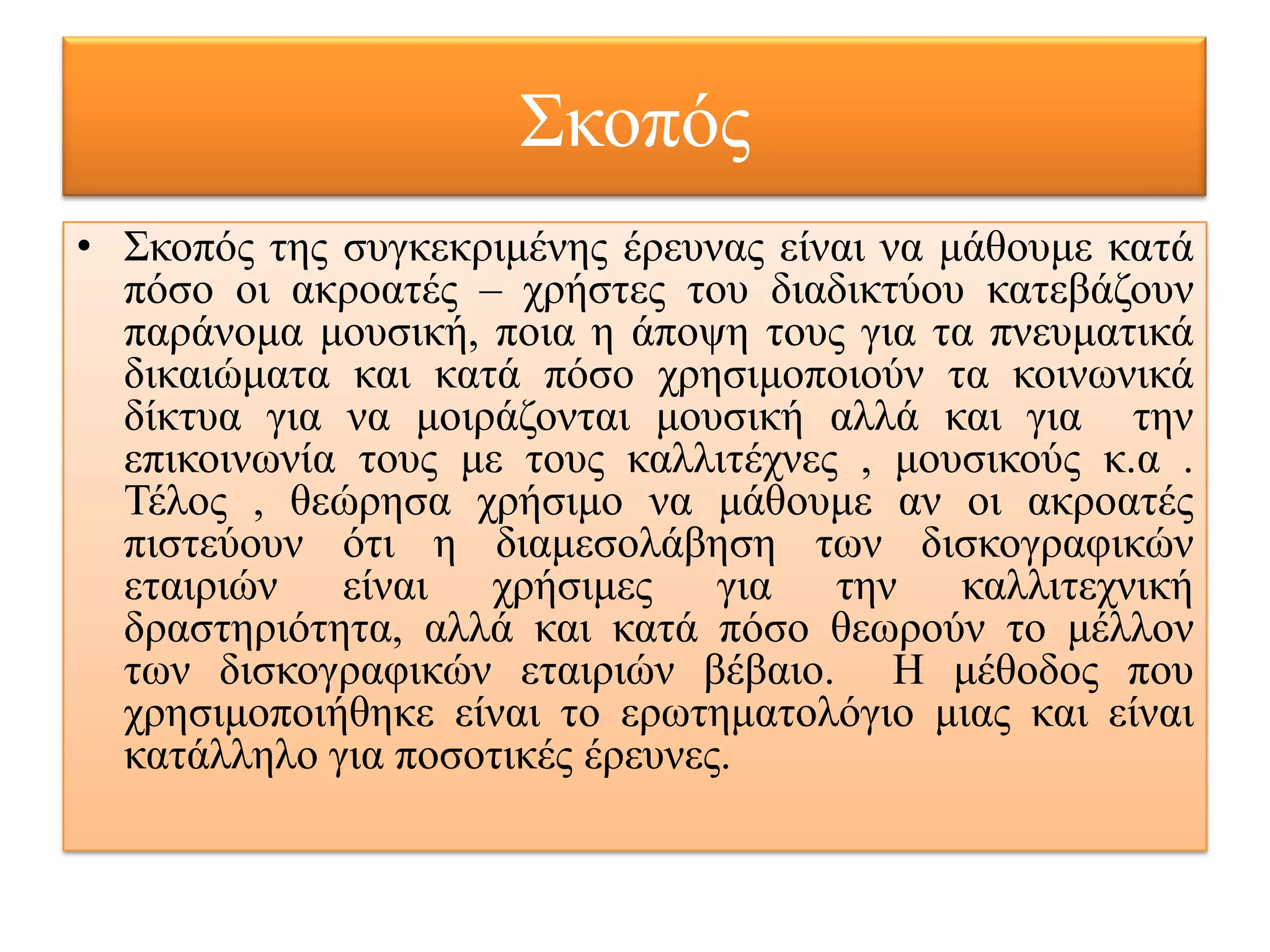 Σθνπόο
• Σθνπόο ηεο ζπγθεθξηκέλεο έξεπλαο είλαη λα κάζνπκε θαηά
  πόζν νη αθξναηέο – ρξήζηεο ηνπ δηαδηθηύνπ θαηεβάδνπλ
  παξάλνκα κνπζηθή, πνηα ε άπνςε ηνπο γηα ηα πλεπκαηηθά
  δηθαηώκαηα θαη θαηά πόζν ρξεζηκνπνηνύλ ηα θνηλσληθά
  δίθηπα γηα λα κνηξάδνληαη κνπζηθή αιιά θαη γηα ηελ
  επηθνηλσλία ηνπο κε ηνπο θαιιηηέρλεο , κνπζηθνύο θ.α .
  Τέινο , ζεώξεζα ρξήζηκν λα κάζνπκε αλ νη αθξναηέο
  πηζηεύνπλ όηη ε δηακεζνιάβεζε ησλ δηζθνγξαθηθώλ
  εηαηξηώλ είλαη ρξήζηκεο γηα ηελ θαιιηηερληθή
  δξαζηεξηόηεηα, αιιά θαη θαηά πόζν ζεσξνύλ ην κέιινλ
  ησλ δηζθνγξαθηθώλ εηαηξηώλ βέβαην. Η κέζνδνο πνπ
  ρξεζηκνπνηήζεθε είλαη ην εξσηεκαηνιόγην κηαο θαη είλαη
  θαηάιιειν γηα πνζνηηθέο έξεπλεο.
 