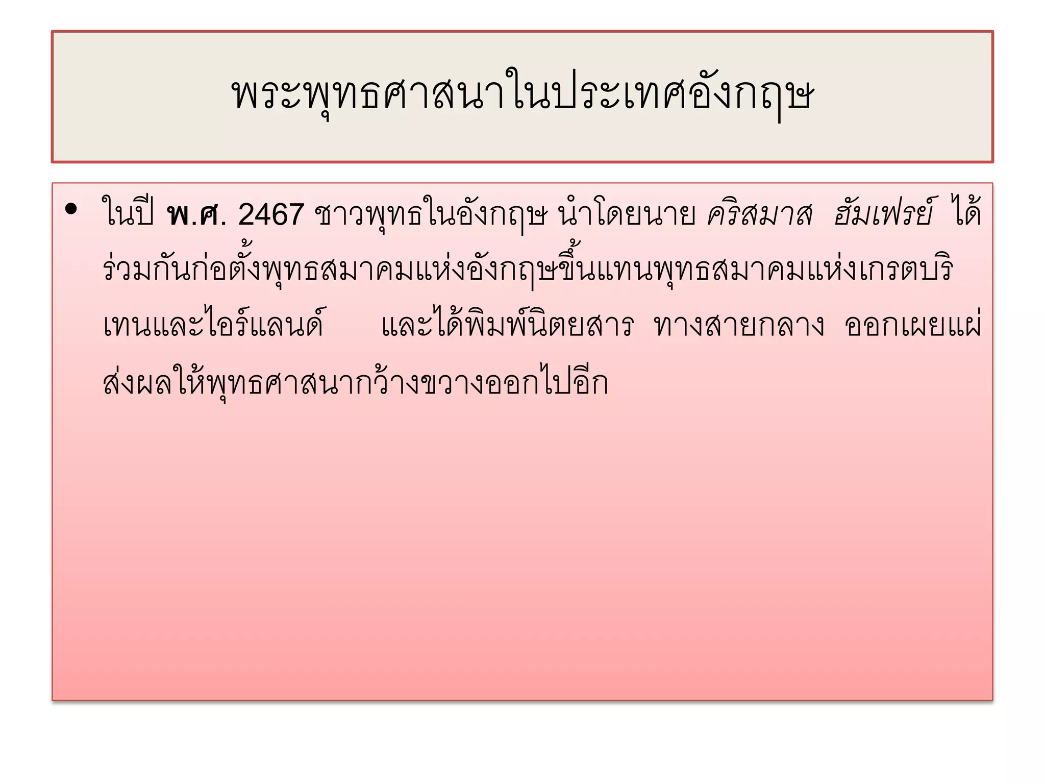 พระพทธศาสนาในประเทศองกฤษ
               ุ               ั
• ในปี พ.ศ. 2467 ชาวพุทธในอังกฤษ นําโดยนาย คริ สมาส ฮัมเฟรย์ ได้
  ร่วมกันก่อตังพุทธสมาคมแห่งอังกฤษขึ ้นแทนพุทธสมาคมแห่งเกรตบริ
              ้
  เทนและไอร์ แลนด์ และได้ พิมพ์นิตยสาร ทางสายกลาง ออกเผยแผ่
  ส่งผลให้ พทธศาสนากว้ างขวางออกไปอีก
            ุ
 
