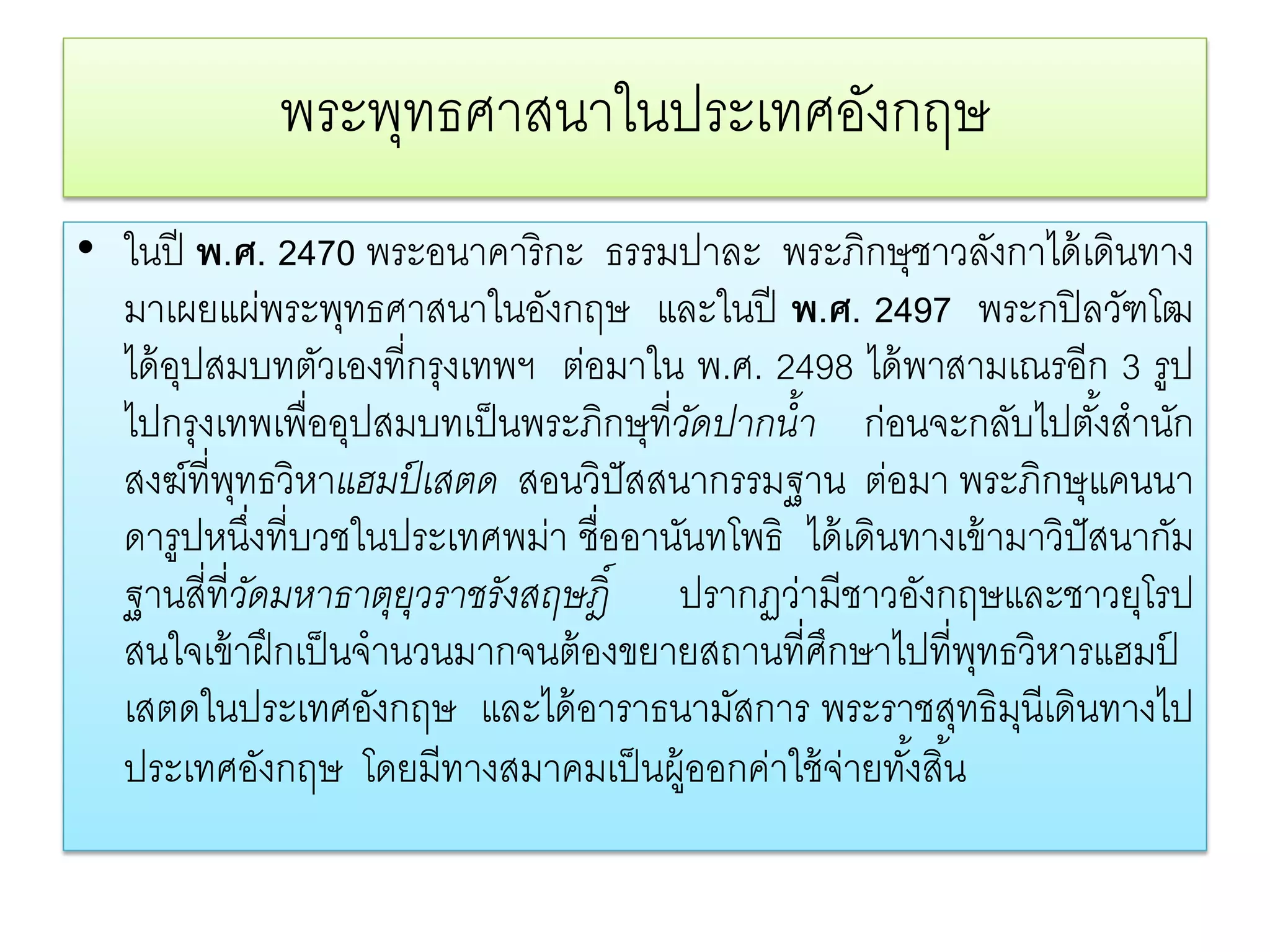 พระพทธศาสนาในประเทศองกฤษ
                 ุ               ั
• ในปี พ.ศ. 2470 พระอนาคาริกะ ธรรมปาละ พระภิกษุชาวลังกาได้ เดินทาง
  มาเผยแผ่พระพุทธศาสนาในอังกฤษ และในปี พ.ศ. 2497 พระกปิลวฑโฒ          ั
  ได้ อปสมบทตัวเองที่กรุงเทพฯ ต่อมาใน พ.ศ. 2498 ได้ พาสามเณรอีก 3 รูป
       ุ
  ไปกรุงเทพเพื่ออุปสมบทเป็ นพระภิกษุที่วดปากนํ้า ก่อนจะกลับไปตังสํานัก
                                        ั                           ้
  สงฆ์ที่พทธวิหาแฮมป์ เสตด สอนวิปัสสนากรรมฐาน ต่อมา พระภิกษุแคนนา
           ุ
  ดารูปหนึงที่บวชในประเทศพม่า ชื่ออานันทโพธิ ได้ เดินทางเข้ ามาวิปัสนากัม
               ่
  ฐานสี่ที่วดมหาธาตุยวราชรังสฤษฎิ์ ปรากฏว่ามีชาวอังกฤษและชาวยุโรป
             ั          ุ
  สนใจเข้ าฝึ กเป็ นจํานวนมากจนต้ องขยายสถานที่ศกษาไปที่พทธวิหารแฮมป
                                                ึ          ุ            ์
  เสตดในประเทศอังกฤษ และได้ อาราธนามัสการ พระราชสุทธิมนีเดินทางไป
                                                              ุ
  ประเทศอังกฤษ โดยมีทางสมาคมเป็ นผู้ออกค่าใช้ จ่ายทังสิ ้น
                                                      ้
 