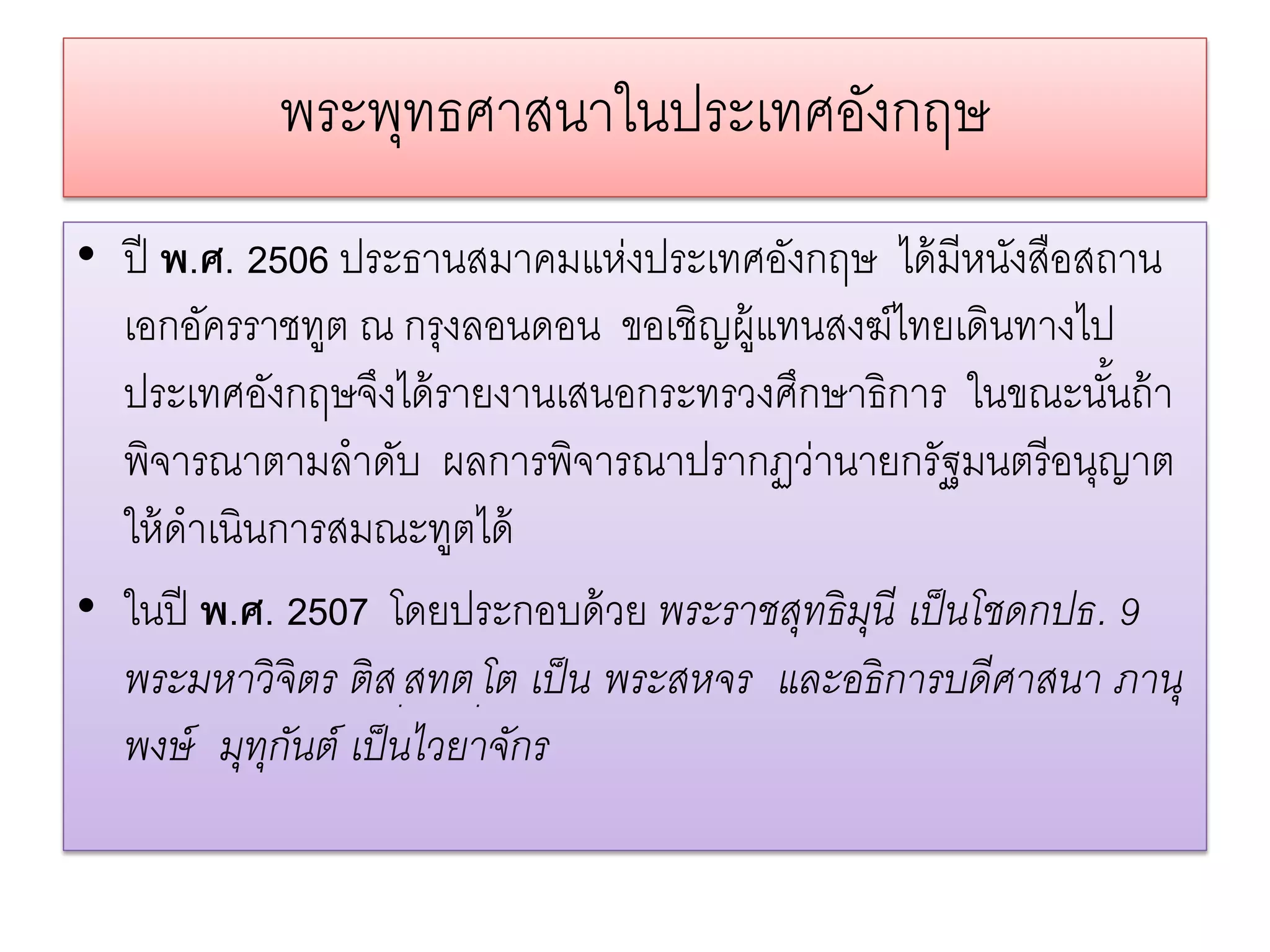 พระพทธศาสนาในประเทศองกฤษ
               ุ               ั
• ปี พ.ศ. 2506 ประธานสมาคมแห่งประเทศอังกฤษ ได้ มีหนังสือสถาน
  เอกอัครราชทูต ณ กรุงลอนดอน ขอเชิญผู้แทนสงฆ์ไทยเดินทางไป
  ประเทศอังกฤษจึงได้ รายงานเสนอกระทรวงศึกษาธิการ ในขณะนันถ้ า้
  พิจารณาตามลําดับ ผลการพิจารณาปรากฏว่านายกรัฐมนตรี อนุญาต
  ให้ ดําเนินการสมณะทูตได้
• ในปี พ.ศ. 2507 โดยประกอบด้ วย พระราชสุทธิ มนี เป็ นโชดกปธ. 9
                                              ุ
  พระมหาวิ จิตร ติ ส.สทต.โต เป็ น พระสหจร และอธิ การบดีศาสนา ภานุ
  พงษ์ มุทกนต์ เป็ นไวยาจักร
             ุ ั
 