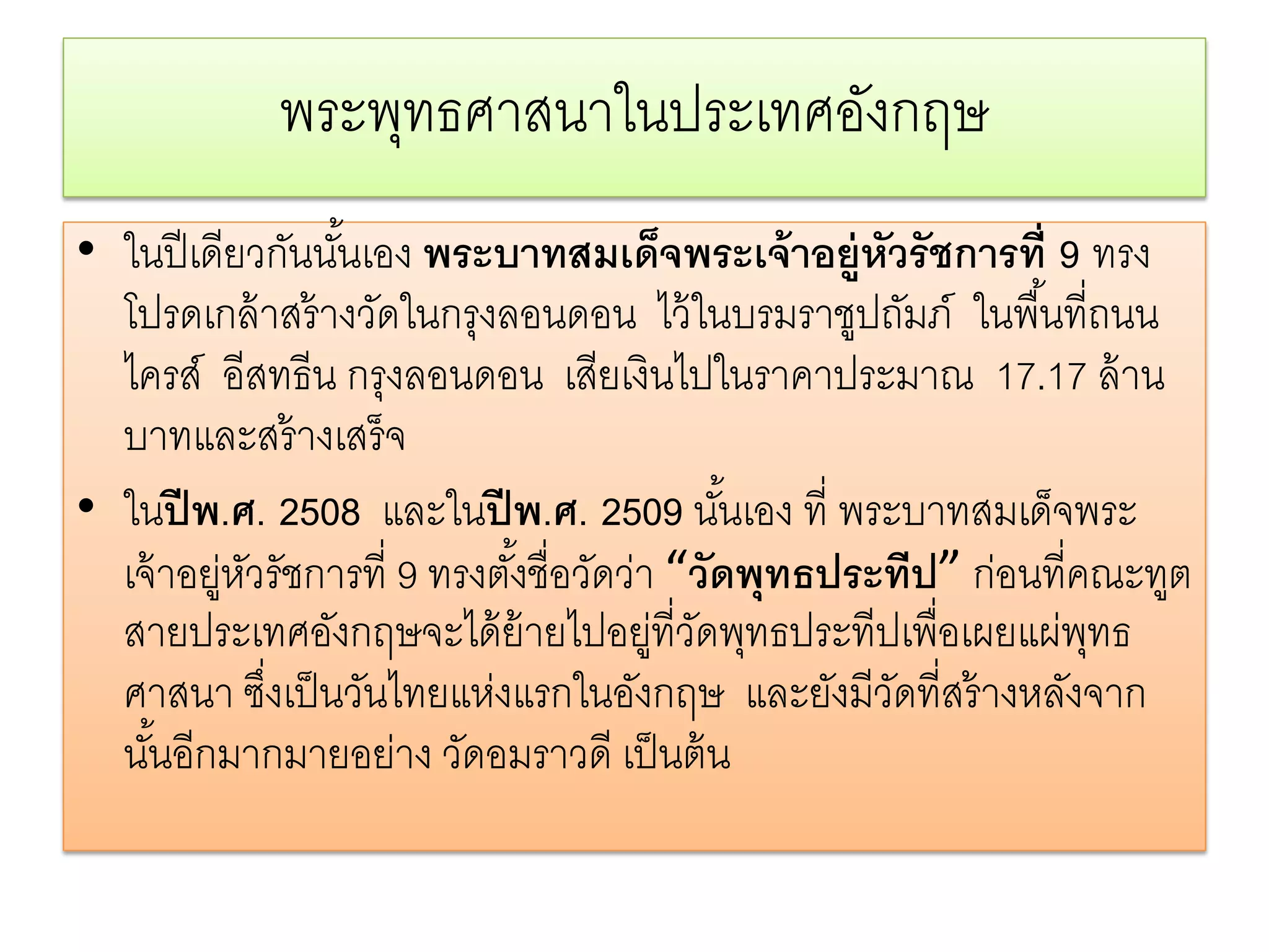 พระพทธศาสนาในประเทศองกฤษ
                ุ               ั
• ในปี เดียวกันนันเอง พระบาทสมเด็จพระเจ้ าอยู่หวรั ชการที่ 9 ทรง
                  ้                                  ั
  โปรดเกล้ าสร้ างวัดในกรุงลอนดอน ไว้ ในบรมราชูปถัมภ์ ในพื ้นที่ถนน
  ไครส์ อีสทธีน กรุงลอนดอน เสียเงินไปในราคาประมาณ 17.17 ล้ าน
  บาทและสร้ างเสร็จ
• ในปี พ.ศ. 2508 และในปี พ.ศ. 2509 นันเอง ที่ พระบาทสมเด็จพระ
                                              ้
  เจ้ าอยู่หวรัชการที่ 9 ทรงตังชื่อวัดว่า “วัดพุทธประทีป” ก่อนที่คณะทูต
            ั                 ้
  สายประเทศอังกฤษจะได้ ย้ายไปอยู่ที่วดพุทธประทีปเพื่อเผยแผ่พทธ
                                           ั                      ุ
  ศาสนา ซึงเป็ นวันไทยแห่งแรกในอังกฤษ และยังมีวดที่สร้ างหลังจาก
              ่                                        ั
  นันอีกมากมายอย่าง วัดอมราวดี เป็ นต้ น
     ้
 