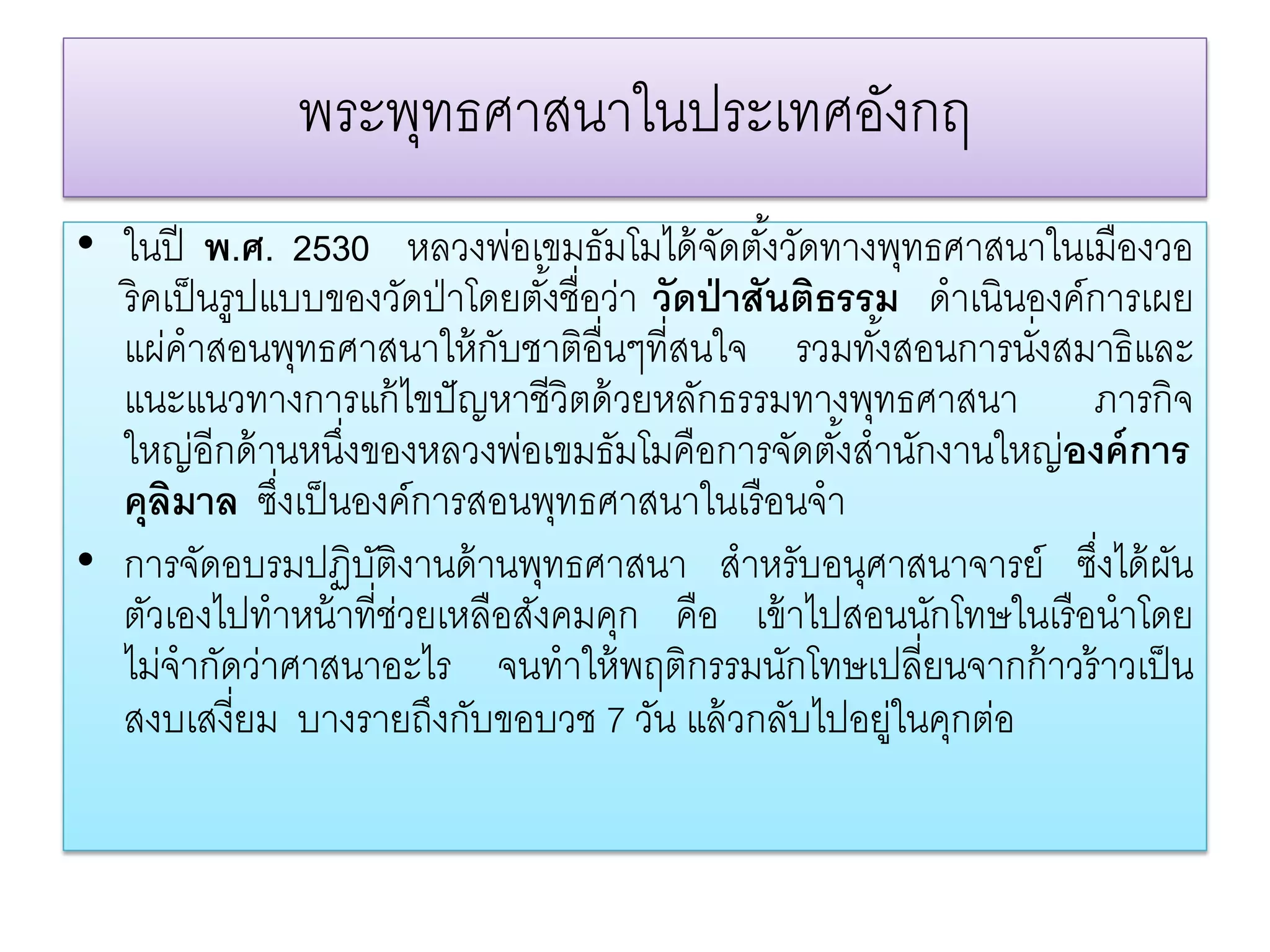 พระพทธศาสนาในประเทศอังกฤ
                  ุ
• ในปี พ.ศ. 2530 หลวงพ่อเขมธัมโมได้ จดตังวัดทางพุทธศาสนาในเมืองวอ
                                              ั ้
  ริคเป็ นรูปแบบของวัดป่ าโดยตังชื่อว่า วัดป่ าสันติธรรม ดําเนินองค์การเผย
                                 ้
  แผ่คําสอนพุทธศาสนาให้ กบชาติอื่นๆที่สนใจ รวมทังสอนการนังสมาธิและ
                             ั                         ้         ่
  แนะแนวทางการแก้ ไขปั ญหาชีวิตด้ วยหลักธรรมทางพุทธศาสนา ภารกิจ
  ใหญ่อีกด้ านหนึงของหลวงพ่อเขมธัมโมคือการจัดตังสํานักงานใหญ่องค์การ
                  ่                                  ้
  คุลิมาล ซึงเป็ นองค์การสอนพุทธศาสนาในเรื อนจํา
              ่
• การจัดอบรมปฏิบติงานด้ านพุทธศาสนา สําหรับอนุศาสนาจารย์ ซึงได้ ผน
                    ั                                                ่ ั
  ตัวเองไปทําหน้ าที่ช่วยเหลือสังคมคุก คือ เข้ าไปสอนนักโทษในเรื อนําโดย
  ไม่จํากัดว่าศาสนาอะไร จนทําให้ พฤติกรรมนักโทษเปลี่ยนจากก้ าวร้ าวเป็ น
  สงบเสงี่ยม บางรายถึงกับขอบวช 7 วัน แล้ วกลับไปอยู่ในคุกต่อ
 