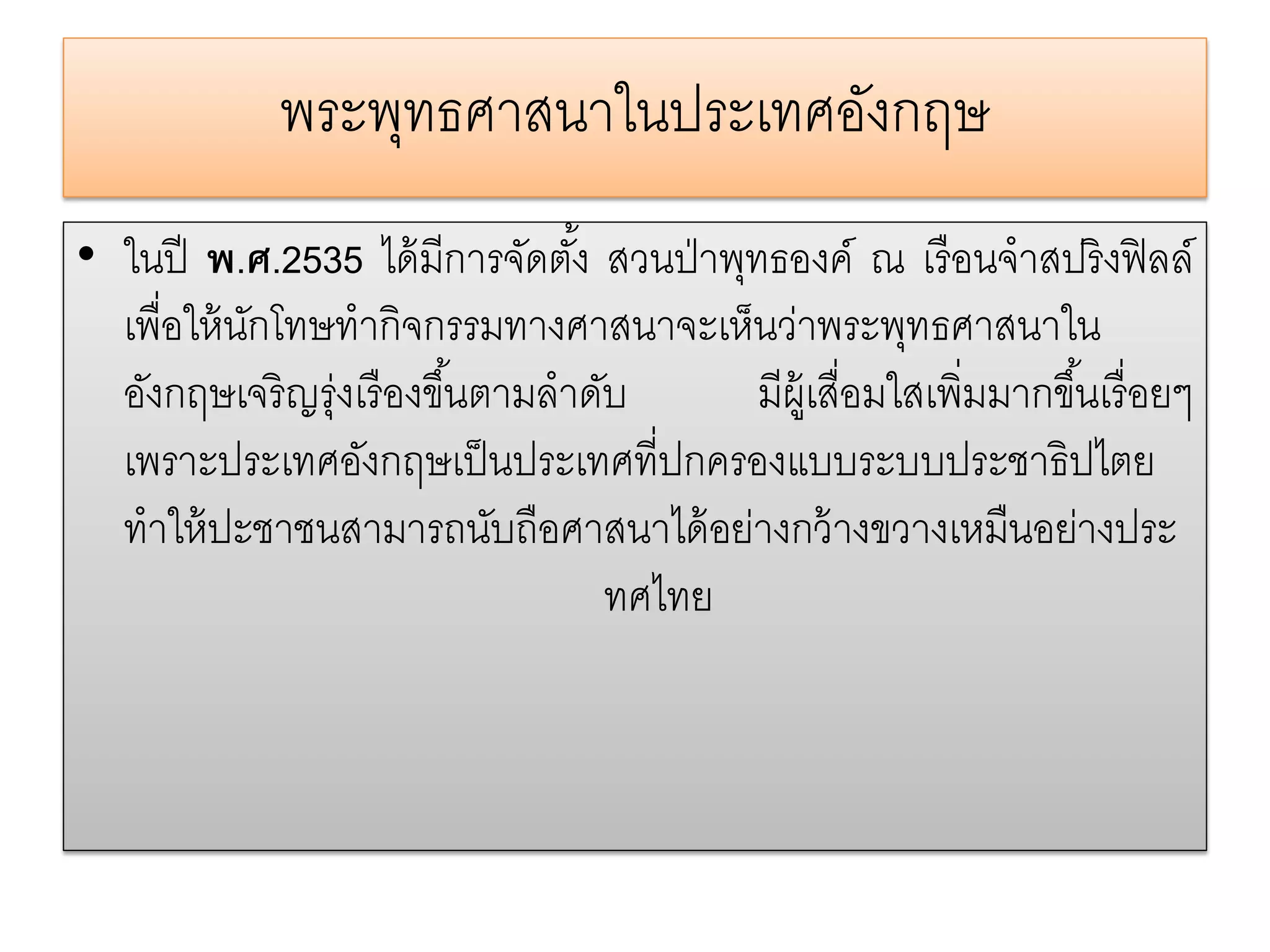 พระพทธศาสนาในประเทศองกฤษ
                  ุ               ั
• ในปี พ.ศ.2535 ได้ มีการจัดตัง้ สวนป่ าพุทธองค์ ณ เรื อนจําสปริ งฟิ ลล์
  เพื่อให้ นกโทษทํากิจกรรมทางศาสนาจะเห็นว่าพระพุทธศาสนาใน
            ั
  อังกฤษเจริ ญรุ่งเรื องขึ ้นตามลําดับ     มีผ้ เู สื่อมใสเพิ่มมากขึ ้นเรื่ อยๆ
  เพราะประเทศอังกฤษเป็ นประเทศที่ปกครองแบบระบบประชาธิปไตย
  ทําให้ ปะชาชนสามารถนับถือศาสนาได้ อย่างกว้ างขวางเหมืนอย่างประ
                                     ทศไทย
 