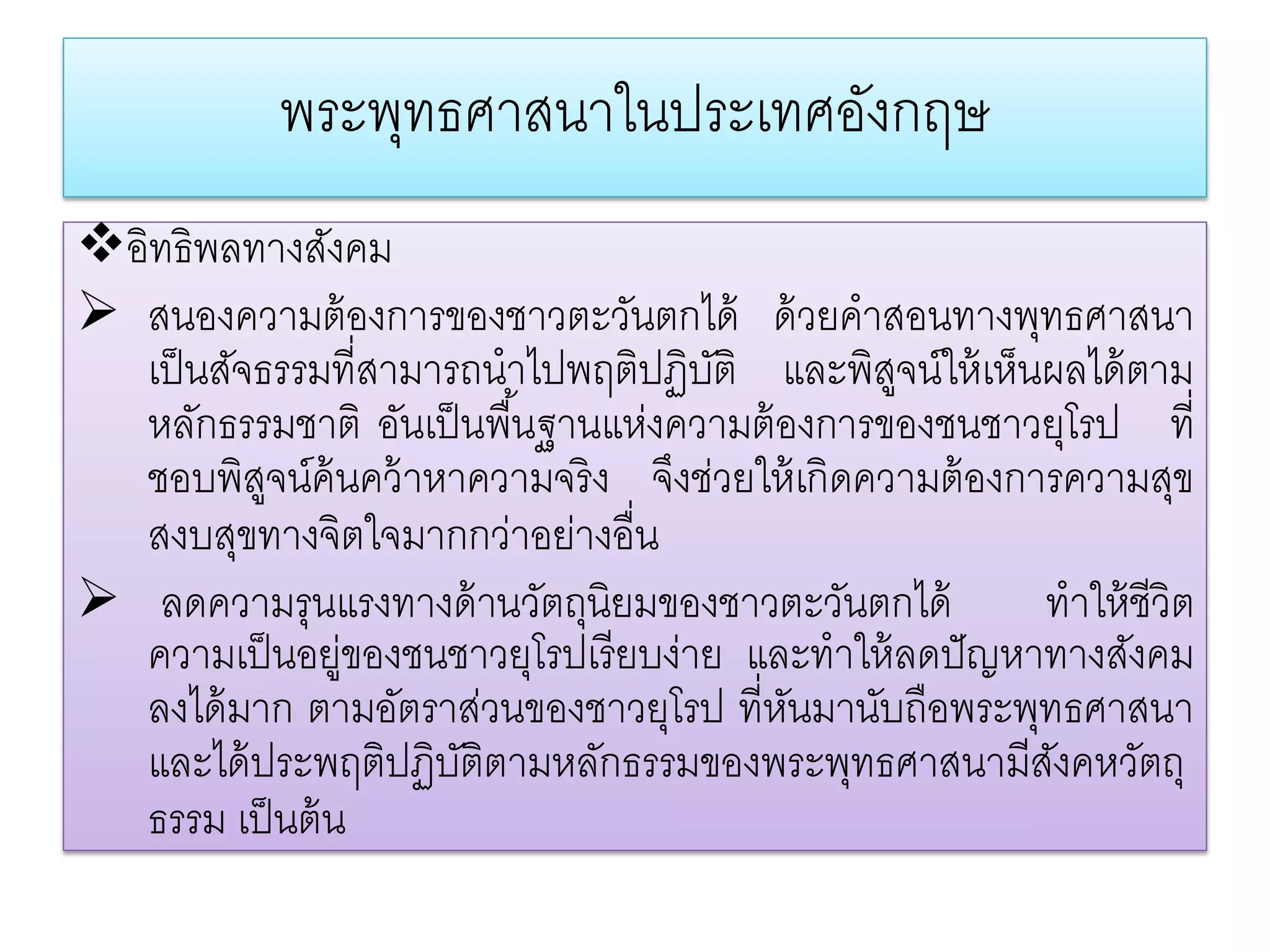 พระพทธศาสนาในประเทศองกฤษ
                ุ               ั
อิทธิพลทางสังคม
 สนองความต้ องการของชาวตะวันตกได้ ด้ วยคําสอนทางพุทธศาสนา
  เป็ นสัจธรรมที่สามารถนําไปพฤติปฏิบติ และพิสจน์ให้ เห็นผลได้ ตาม
                                      ั          ู
  หลักธรรมชาติ อันเป็ นพื ้นฐานแห่งความต้ องการของชนชาวยุโรป ที่
  ชอบพิสจน์ค้นคว้ าหาความจริ ง จึงช่วยให้ เกิดความต้ องการความสุข
           ู
  สงบสุขทางจิตใจมากกว่าอย่างอื่น
 ลดความรุนแรงทางด้ านวัตถุนิยมของชาวตะวันตกได้          ทําให้ ชีวิต
  ความเป็ นอยู่ของชนชาวยุโรปเรี ยบง่าย และทําให้ ลดปั ญหาทางสังคม
  ลงได้ มาก ตามอัตราส่วนของชาวยุโรป ที่หนมานับถือพระพุทธศาสนา
                                           ั
  และได้ ประพฤติปฏิบติตามหลักธรรมของพระพุทธศาสนามีสงคหวัตถุ
                      ั                                   ั
  ธรรม เป็ นต้ น
 