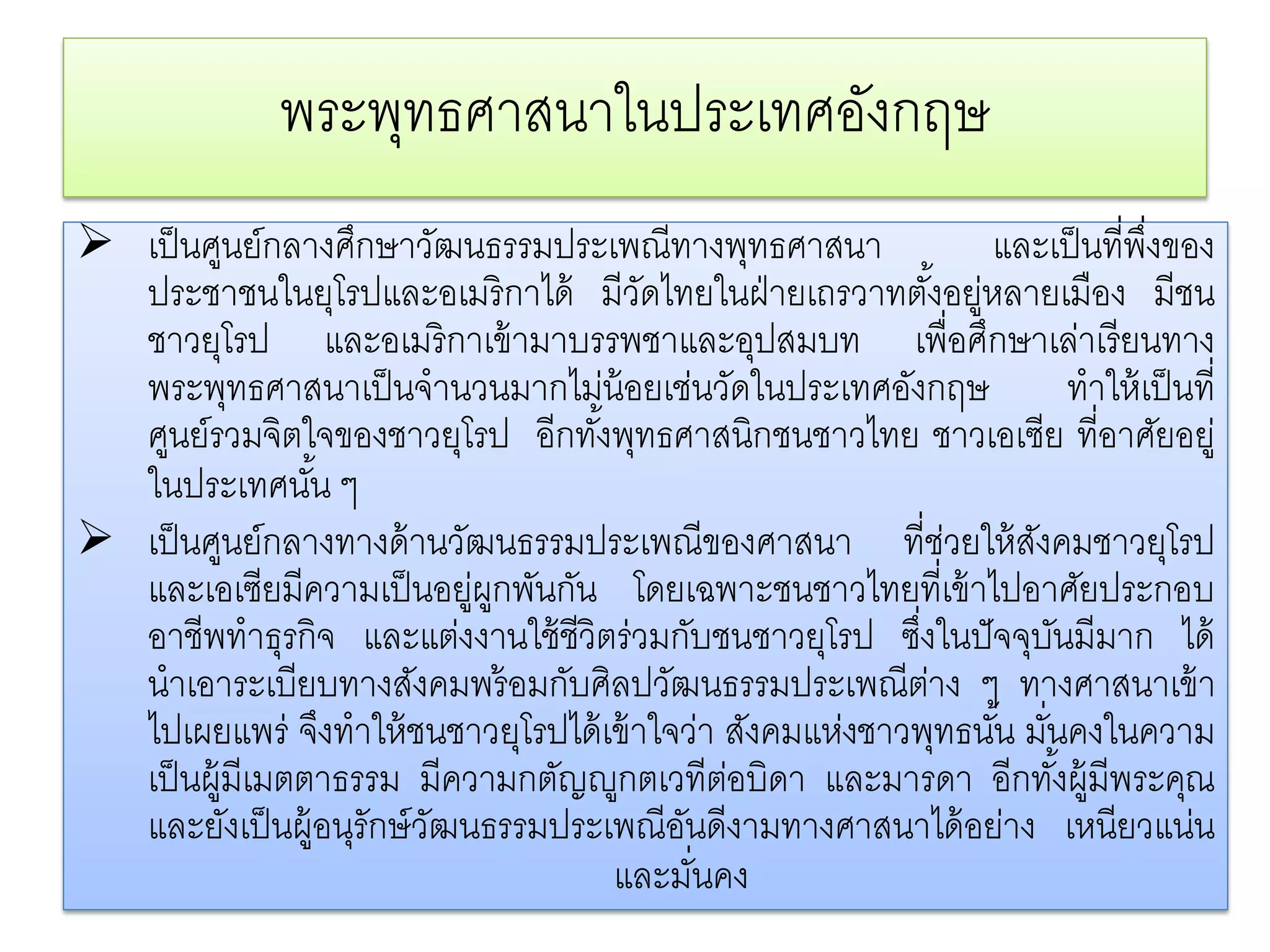 พระพทธศาสนาในประเทศองกฤษ
                   ุ               ั
 เป็ นศูนย์กลางศึกษาวัฒนธรรมประเพณีทางพุทธศาสนา                 และเป็ นที่พงของ
                                                                               ึ่
  ประชาชนในยุโรปและอเมริ กาได้ มีวดไทยในฝ่ ายเถรวาทตังอยูหลายเมือง มีชน
                                         ั                   ้ ่
  ชาวยโรป และอเมริ กาเข้ ามาบรรพชาและอุปสมบท เพื่อศึกษาเล่าเรี ยนทาง
           ุ
  พระพุทธศาสนาเป็ นจํานวนมากไม่น้อยเช่นวัดในประเทศอังกฤษ               ทําให้ เป็ นที่
  ศูนย์รวมจิตใจของชาวยุโรป อีกทั ้งพุทธศาสนิกชนชาวไทย ชาวเอเซีย ที่อาศัยอยู่
  ในประเทศนัน ๆ ้
 เป็ นศูนย์กลางทางด้ านวัฒนธรรมประเพณีของศาสนา ที่ชวยให้ สงคมชาวยุโรป
                                                               ่   ั
  และเอเซียมีความเป็ นอยูผกพันกัน โดยเฉพาะชนชาวไทยที่เข้ าไปอาศัยประกอบ
                              ่ ู
  อาชีพทําธุรกิจ และแตงงานใช้ชีวิตร่วมกบชนชาวยโรป ซึงในปั จจุบนมีมาก ได้
                            ่                ั       ุ   ่           ั
  นําเอาระเบียบทางสังคมพร้ อมกับศิลปวัฒนธรรมประเพณีตาง ๆ ทางศาสนาเข้า
                                                           ่
  ไปเผยแพร่ จึงทําให้ ชนชาวยุโรปได้ เข้ าใจว่า สงคมแหงชาวพทธนน มันคงในความ
                                                   ั   ่      ุ ั้ ่
  เป็นผ้ มีเมตตาธรรม มีความกตัญ�ูกตเวทีตอบิดา และมารดา อีกทงผ้ มีพระคณ
         ู                                       ่                   ั้ ู          ุ
  และยังเป็ นผู้อนุรักษ์ วฒนธรรมประเพณีอนดีงามทางศาสนาได้ อย่าง เหนียวแน่น
                          ั                ั
                                     และมันคง  ่
 