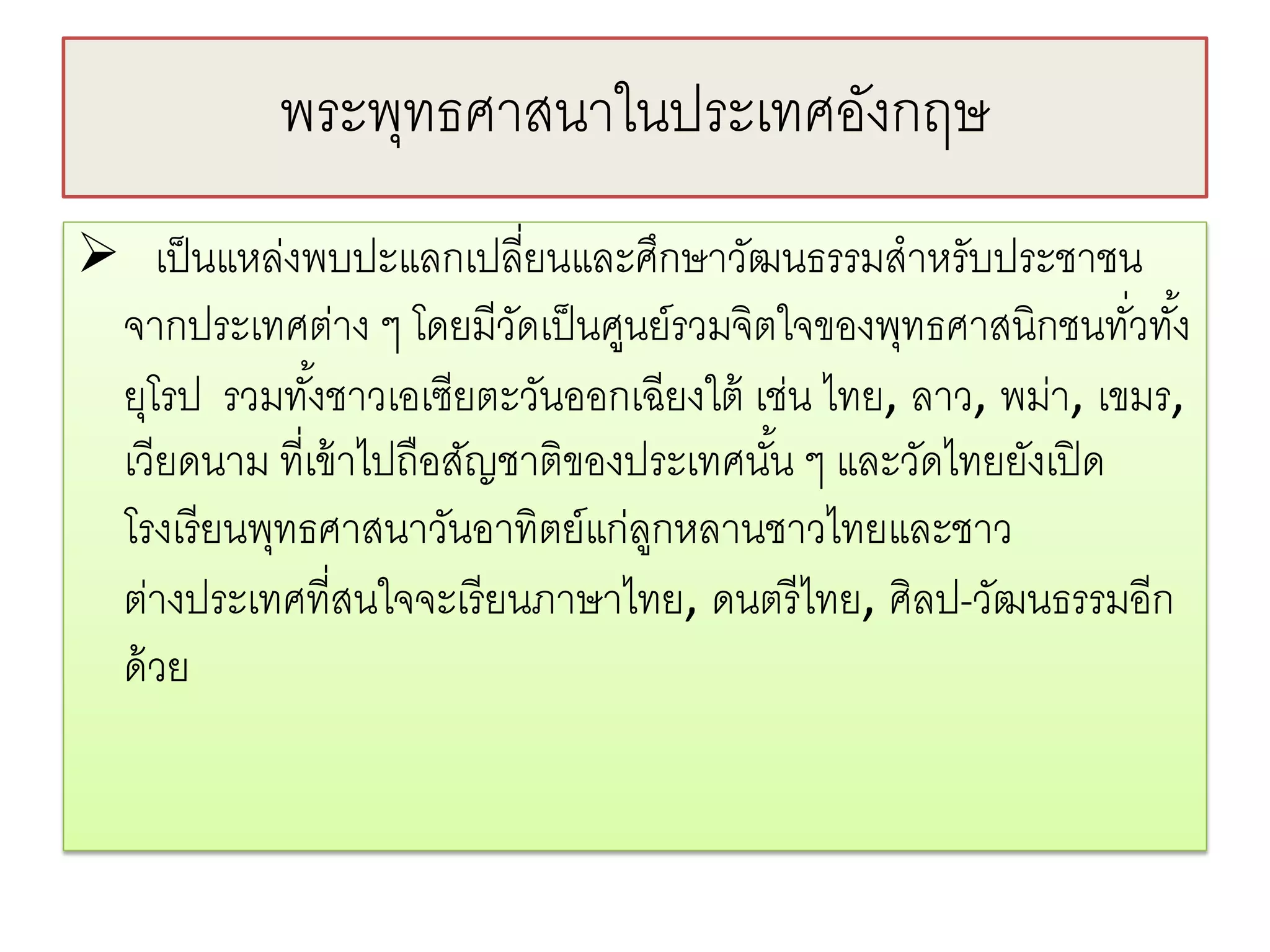พระพทธศาสนาในประเทศองกฤษ
               ุ               ั
 เป็ นแหล่งพบปะแลกเปลี่ยนและศึกษาวัฒนธรรมสําหรับประชาชน
 จากประเทศต่าง ๆ โดยมีวดเป็ นศูนย์รวมจิตใจของพุทธศาสนิกชนทัวทัง้
                           ั                                   ่
 ยุโรป รวมทังชาวเอเซียตะวันออกเฉียงใต้ เช่น ไทย, ลาว, พม่า, เขมร,
              ้
 เวียดนาม ที่เข้ าไปถือสัญชาติของประเทศนัน ๆ และวัดไทยยังเปิ ด
                                         ้
 โรงเรี ยนพุทธศาสนาวันอาทิตย์แก่ลกหลานชาวไทยและชาว
                                  ู
 ต่างประเทศที่สนใจจะเรี ยนภาษาไทย, ดนตรี ไทย, ศิลป-วัฒนธรรมอีก
 ด้ วย
 