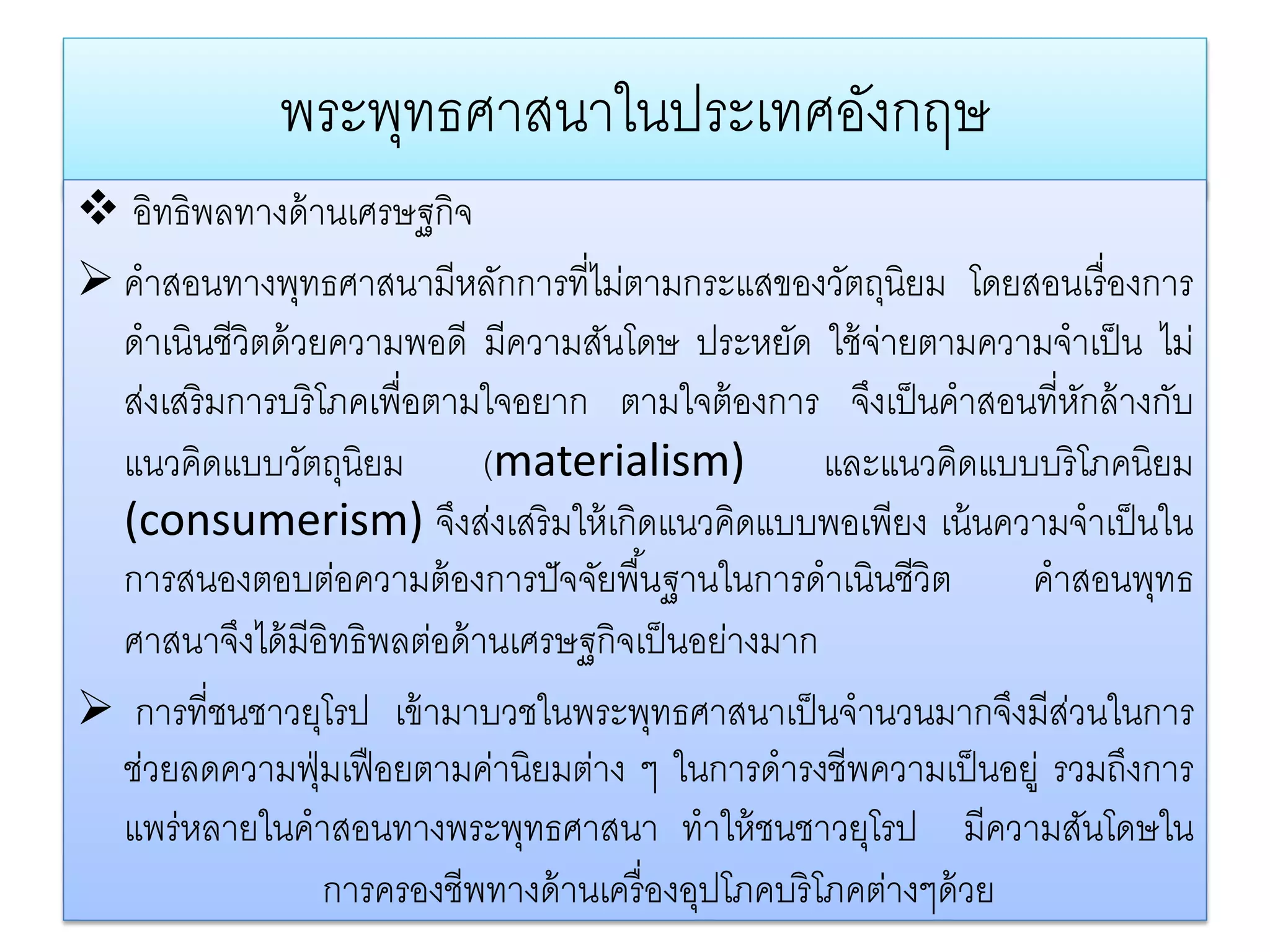 พระพทธศาสนาในประเทศองกฤษ
                  ุ               ั
 อิทธิพลทางด้ านเศรษฐกิจ
 คําสอนทางพุทธศาสนามีหลักการที่ไม่ตามกระแสของวัตถุนิยม โดยสอนเรื่ องการ
  ดําเนินชีวิตด้ วยความพอดี มีความสันโดษ ประหยัด ใช้จายตามความจําเป็น ไม่
                                                         ่
  ส่งเสริ มการบริ โภคเพื่อตามใจอยาก ตามใจต้ องการ จึงเป็ นคําสอนที่หกล้ างกับ
                                                                       ั
  แนวคิดแบบวัตถุนิยม           (materialism)          และแนวคิดแบบบริ โภคนิยม
  (consumerism) จึงส่งเสริ มให้ เกิดแนวคิดแบบพอเพียง เน้ นความจําเป็ นใน
  การสนองตอบต่อความต้ องการปั จจัยพื ้นฐานในการดําเนินชีวิต       คําสอนพุทธ
  ศาสนาจึงได้ มีอิทธิพลต่อด้ านเศรษฐกิจเป็ นอย่างมาก
 การที่ชนชาวยุโรป เข้ ามาบวชในพระพุทธศาสนาเป็ นจํานวนมากจึงมีสวนในการ
                                                                     ่
  ชวยลดความฟ่ มเฟือยตามคานิยมตาง ๆ ในการดํารงชีพความเป็ นอยู่ รวมถงการ
   ่               ุ            ่     ่                                  ึ
  แพร่หลายในคําสอนทางพระพุทธศาสนา ทําให้ ชนชาวยุโรป มีความสันโดษใน
                     การครองชีพทางด้านเครื่องอปโภคบริโภคตางๆด้วย
                                              ุ            ่
 