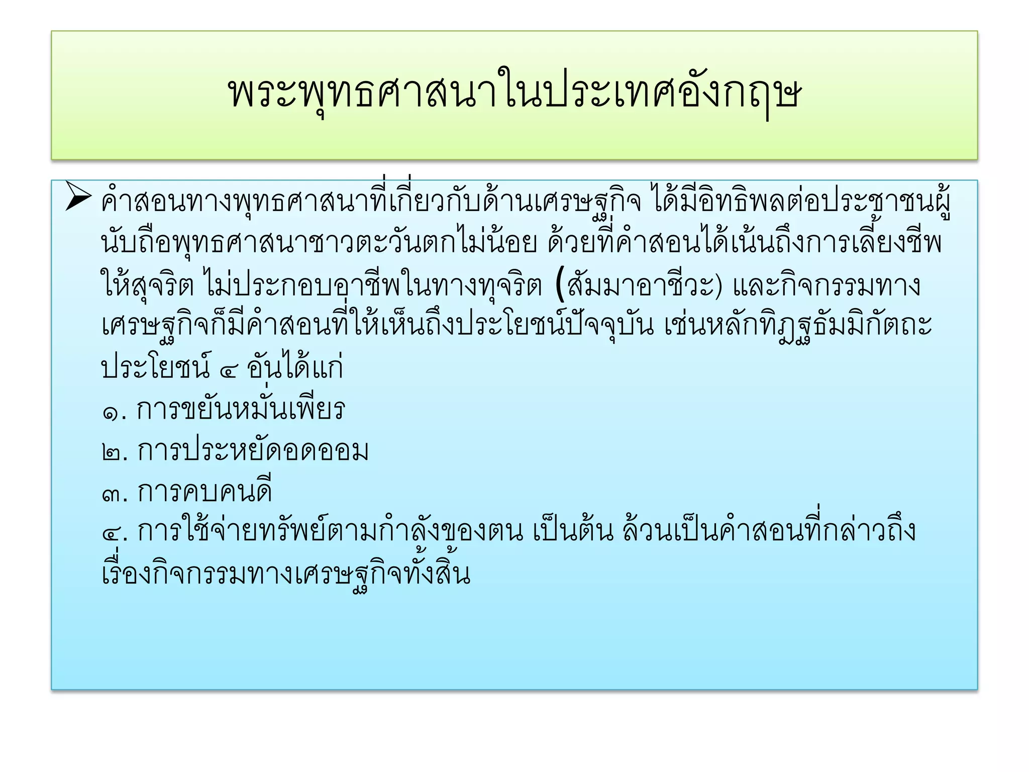 พระพทธศาสนาในประเทศองกฤษ
                 ุ               ั
 คําสอนทางพุทธศาสนาที่เกี่ยวกับด้ านเศรษฐกิจ ได้ มีอิทธิพลต่อประชาชนผู้
  นับถือพุทธศาสนาชาวตะวันตกไม่น้อย ด้ วยที่คําสอนได้ เน้ นถึงการเลี ้ยงชีพ
  ให้ สจริต ไม่ประกอบอาชีพในทางทุจริต (สัมมาอาชีวะ) และกิจกรรมทาง
         ุ
  เศรษฐกิจก็มีคําสอนที่ให้ เห็นถึงประโยชน์ปัจจุบน เช่นหลักทิฎฐธัมมิกตถะ
                                                ั                      ั
  ประโยชน์ ๔ อันได้ แก่
  ๑. การขยันหมันเพียร
                 ่
  ๒. การประหยัดอดออม
  ๓. การคบคนดี
  ๔. การใช้ จ่ายทรัพย์ตามกําลังของตน เป็ นต้ น ล้ วนเป็ นคําสอนที่กล่าวถึง
  เรื่ องกิจกรรมทางเศรษฐกิจทังสิ ้น
                               ้
 