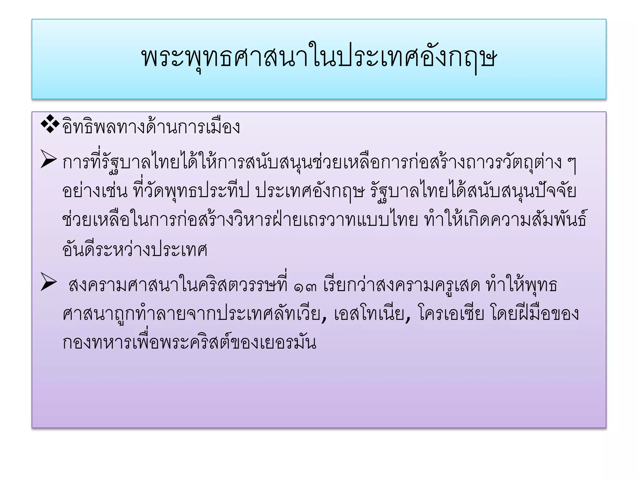 พระพทธศาสนาในประเทศองกฤษ
                 ุ               ั
อิทธิพลทางด้ านการเมือง
 การที่รัฐบาลไทยได้ ให้ การสนับสนุนช่วยเหลือการก่อสร้ างถาวรวัตถุต่าง ๆ
  อย่างเช่น ที่วดพุทธประทีป ประเทศอังกฤษ รัฐบาลไทยได้ สนับสนุนปั จจัย
                ั
  ช่วยเหลือในการก่อสร้ างวิหารฝ่ ายเถรวาทแบบไทย ทําให้ เกิดความสัมพันธ์
  อันดีระหว่างประเทศ
 สงครามศาสนาในคริสตวรรษที่ ๑๓ เรี ยกว่าสงครามครูเสด ทําให้ พทธ   ุ
  ศาสนาถูกทําลายจากประเทศลัทเวีย, เอสโทเนีย, โครเอเซีย โดยฝี มือของ
  กองทหารเพื่อพระคริสต์ของเยอรมัน
 